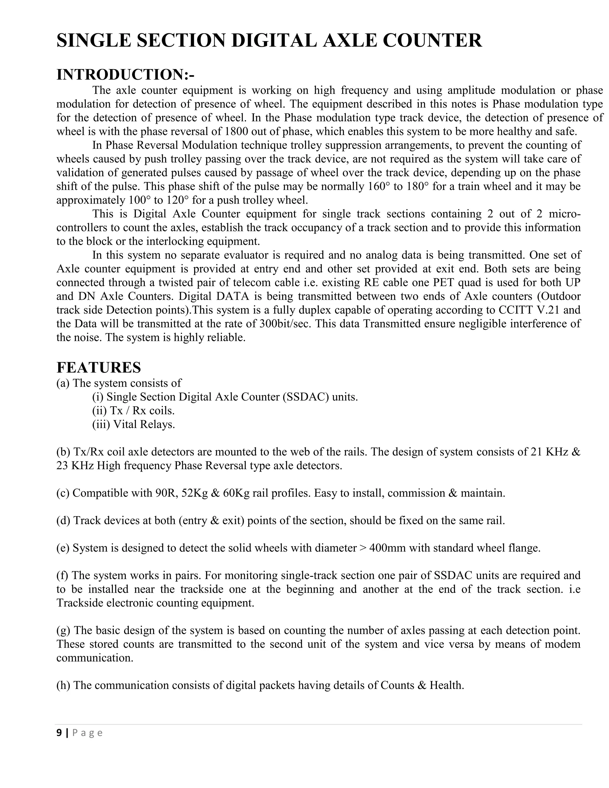 9 | P a g e
SINGLE SECTION DIGITAL AXLE COUNTER
INTRODUCTION:-
The axle counter equipment is working on high frequency and using amplitude modulation or phase
modulation for detection of presence of wheel. The equipment described in this notes is Phase modulation type
for the detection of presence of wheel. In the Phase modulation type track device, the detection of presence of
wheel is with the phase reversal of 1800 out of phase, which enables this system to be more healthy and safe.
In Phase Reversal Modulation technique trolley suppression arrangements, to prevent the counting of
wheels caused by push trolley passing over the track device, are not required as the system will take care of
validation of generated pulses caused by passage of wheel over the track device, depending up on the phase
shift of the pulse. This phase shift of the pulse may be normally 160° to 180° for a train wheel and it may be
approximately 100° to 120° for a push trolley wheel.
This is Digital Axle Counter equipment for single track sections containing 2 out of 2 micro-
controllers to count the axles, establish the track occupancy of a track section and to provide this information
to the block or the interlocking equipment.
In this system no separate evaluator is required and no analog data is being transmitted. One set of
Axle counter equipment is provided at entry end and other set provided at exit end. Both sets are being
connected through a twisted pair of telecom cable i.e. existing RE cable one PET quad is used for both UP
and DN Axle Counters. Digital DATA is being transmitted between two ends of Axle counters (Outdoor
track side Detection points).This system is a fully duplex capable of operating according to CCITT V.21 and
the Data will be transmitted at the rate of 300bit/sec. This data Transmitted ensure negligible interference of
the noise. The system is highly reliable.
FEATURES
(a) The system consists of
(i) Single Section Digital Axle Counter (SSDAC) units.
(ii) Tx / Rx coils.
(iii) Vital Relays.
(b) Tx/Rx coil axle detectors are mounted to the web of the rails. The design of system consists of 21 KHz &
23 KHz High frequency Phase Reversal type axle detectors.
(c) Compatible with 90R, 52Kg & 60Kg rail profiles. Easy to install, commission & maintain.
(d) Track devices at both (entry & exit) points of the section, should be fixed on the same rail.
(e) System is designed to detect the solid wheels with diameter > 400mm with standard wheel flange.
(f) The system works in pairs. For monitoring single-track section one pair of SSDAC units are required and
to be installed near the trackside one at the beginning and another at the end of the track section. i.e
Trackside electronic counting equipment.
(g) The basic design of the system is based on counting the number of axles passing at each detection point.
These stored counts are transmitted to the second unit of the system and vice versa by means of modem
communication.
(h) The communication consists of digital packets having details of Counts & Health.
 
