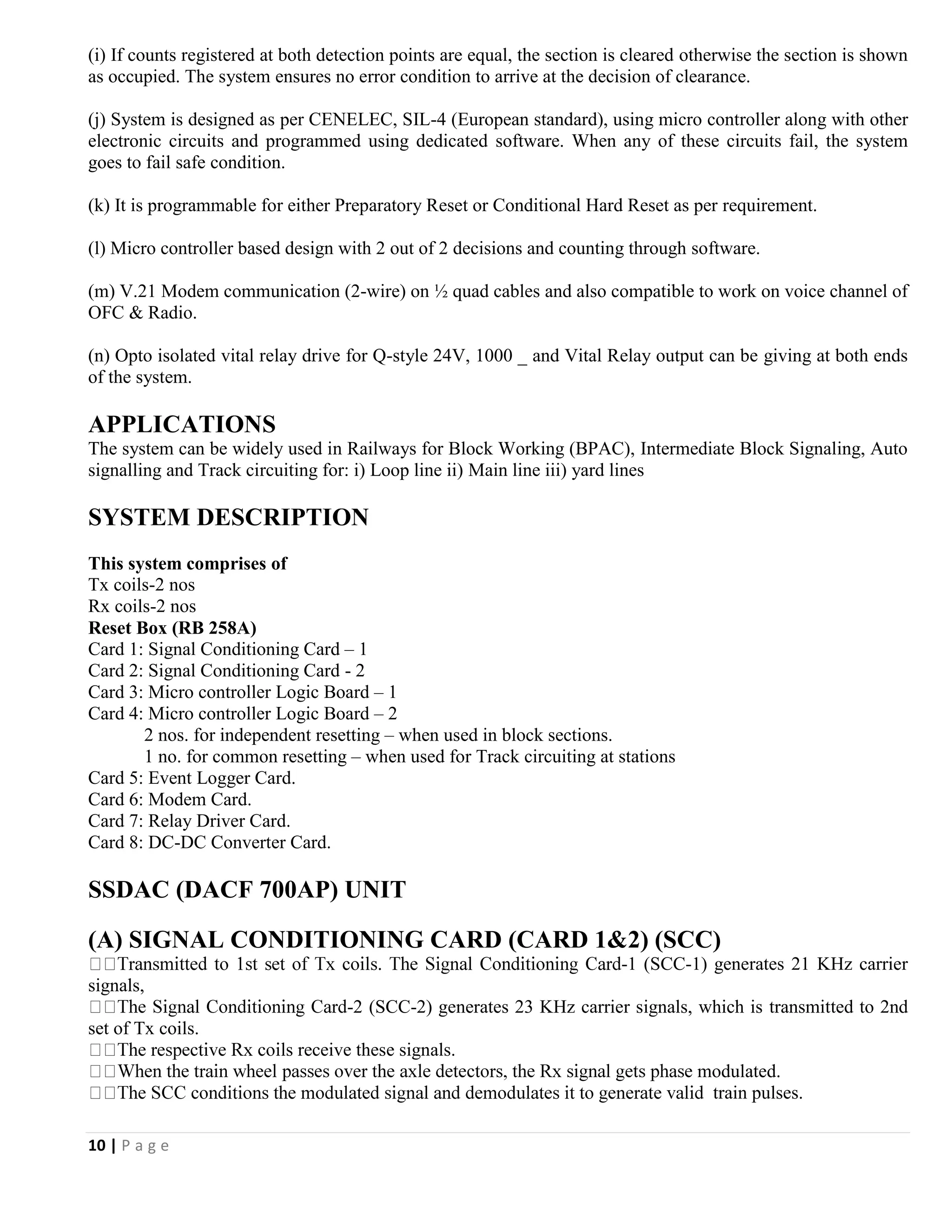 10 | P a g e
(i) If counts registered at both detection points are equal, the section is cleared otherwise the section is shown
as occupied. The system ensures no error condition to arrive at the decision of clearance.
(j) System is designed as per CENELEC, SIL-4 (European standard), using micro controller along with other
electronic circuits and programmed using dedicated software. When any of these circuits fail, the system
goes to fail safe condition.
(k) It is programmable for either Preparatory Reset or Conditional Hard Reset as per requirement.
(l) Micro controller based design with 2 out of 2 decisions and counting through software.
(m) V.21 Modem communication (2-wire) on ½ quad cables and also compatible to work on voice channel of
OFC & Radio.
(n) Opto isolated vital relay drive for Q-style 24V, 1000 _ and Vital Relay output can be giving at both ends
of the system.
APPLICATIONS
The system can be widely used in Railways for Block Working (BPAC), Intermediate Block Signaling, Auto
signalling and Track circuiting for: i) Loop line ii) Main line iii) yard lines
SYSTEM DESCRIPTION
This system comprises of
Tx coils-2 nos
Rx coils-2 nos
Reset Box (RB 258A)
Card 1: Signal Conditioning Card – 1
Card 2: Signal Conditioning Card - 2
Card 3: Micro controller Logic Board – 1
Card 4: Micro controller Logic Board – 2
2 nos. for independent resetting – when used in block sections.
1 no. for common resetting – when used for Track circuiting at stations
Card 5: Event Logger Card.
Card 6: Modem Card.
Card 7: Relay Driver Card.
Card 8: DC-DC Converter Card.
SSDAC (DACF 700AP) UNIT
(A) SIGNAL CONDITIONING CARD (CARD 1&2) (SCC)
-1 (SCC-1) generates 21 KHz carrier
signals,
-2 (SCC-2) generates 23 KHz carrier signals, which is transmitted to 2nd
set of Tx coils.
s receive these signals.
modulated.
train pulses.
 