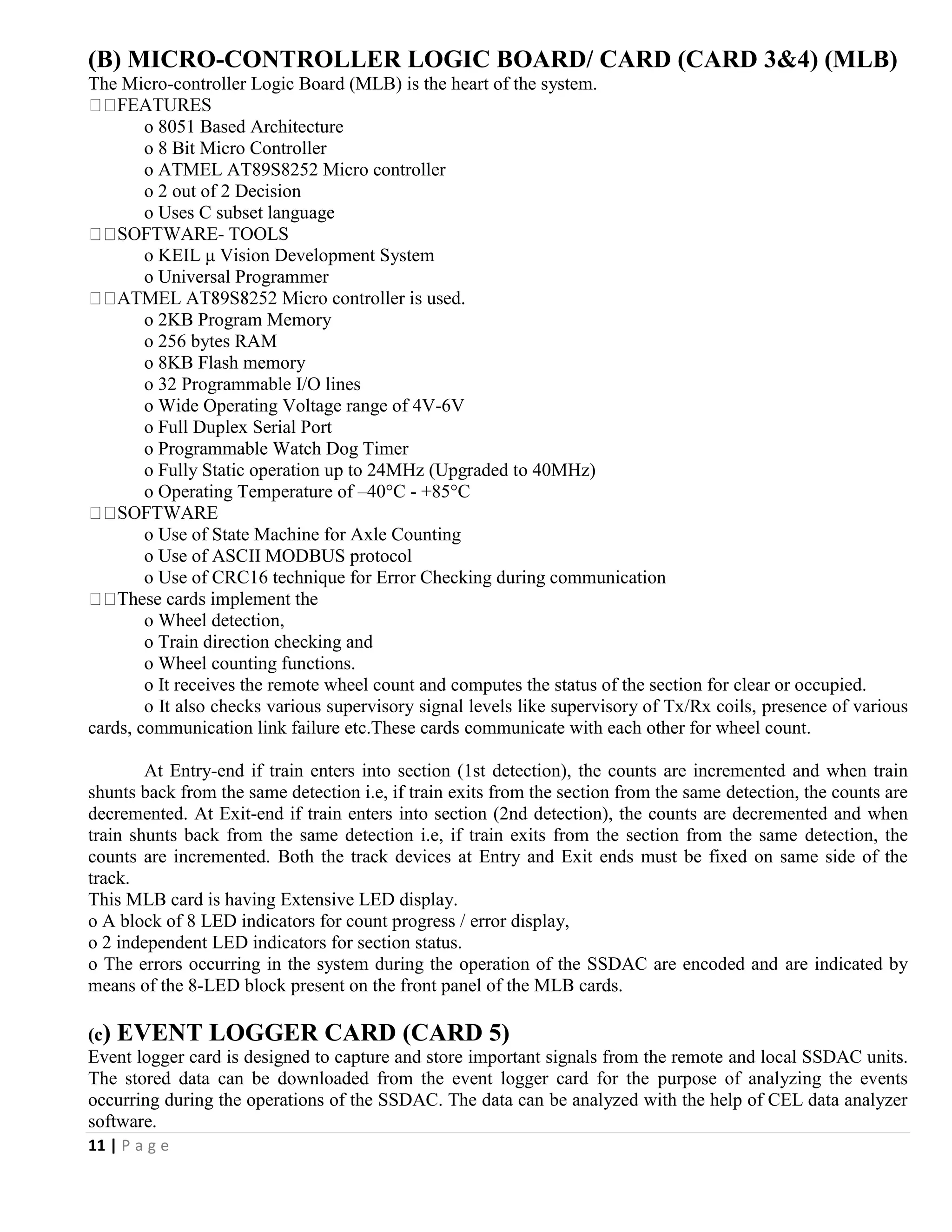 11 | P a g e
(B) MICRO-CONTROLLER LOGIC BOARD/ CARD (CARD 3&4) (MLB)
The Micro-controller Logic Board (MLB) is the heart of the system.
o 8051 Based Architecture
o 8 Bit Micro Controller
o ATMEL AT89S8252 Micro controller
o 2 out of 2 Decision
o Uses C subset language
- TOOLS
o KEIL μ Vision Development System
o Universal Programmer
o 2KB Program Memory
o 256 bytes RAM
o 8KB Flash memory
o 32 Programmable I/O lines
o Wide Operating Voltage range of 4V-6V
o Full Duplex Serial Port
o Programmable Watch Dog Timer
o Fully Static operation up to 24MHz (Upgraded to 40MHz)
o Operating Temperature of –40°C - +85°C
o Use of State Machine for Axle Counting
o Use of ASCII MODBUS protocol
o Use of CRC16 technique for Error Checking during communication
o Wheel detection,
o Train direction checking and
o Wheel counting functions.
o It receives the remote wheel count and computes the status of the section for clear or occupied.
o It also checks various supervisory signal levels like supervisory of Tx/Rx coils, presence of various
cards, communication link failure etc.These cards communicate with each other for wheel count.
At Entry-end if train enters into section (1st detection), the counts are incremented and when train
shunts back from the same detection i.e, if train exits from the section from the same detection, the counts are
decremented. At Exit-end if train enters into section (2nd detection), the counts are decremented and when
train shunts back from the same detection i.e, if train exits from the section from the same detection, the
counts are incremented. Both the track devices at Entry and Exit ends must be fixed on same side of the
track.
This MLB card is having Extensive LED display.
o A block of 8 LED indicators for count progress / error display,
o 2 independent LED indicators for section status.
o The errors occurring in the system during the operation of the SSDAC are encoded and are indicated by
means of the 8-LED block present on the front panel of the MLB cards.
(c) EVENT LOGGER CARD (CARD 5)
Event logger card is designed to capture and store important signals from the remote and local SSDAC units.
The stored data can be downloaded from the event logger card for the purpose of analyzing the events
occurring during the operations of the SSDAC. The data can be analyzed with the help of CEL data analyzer
software.
 
