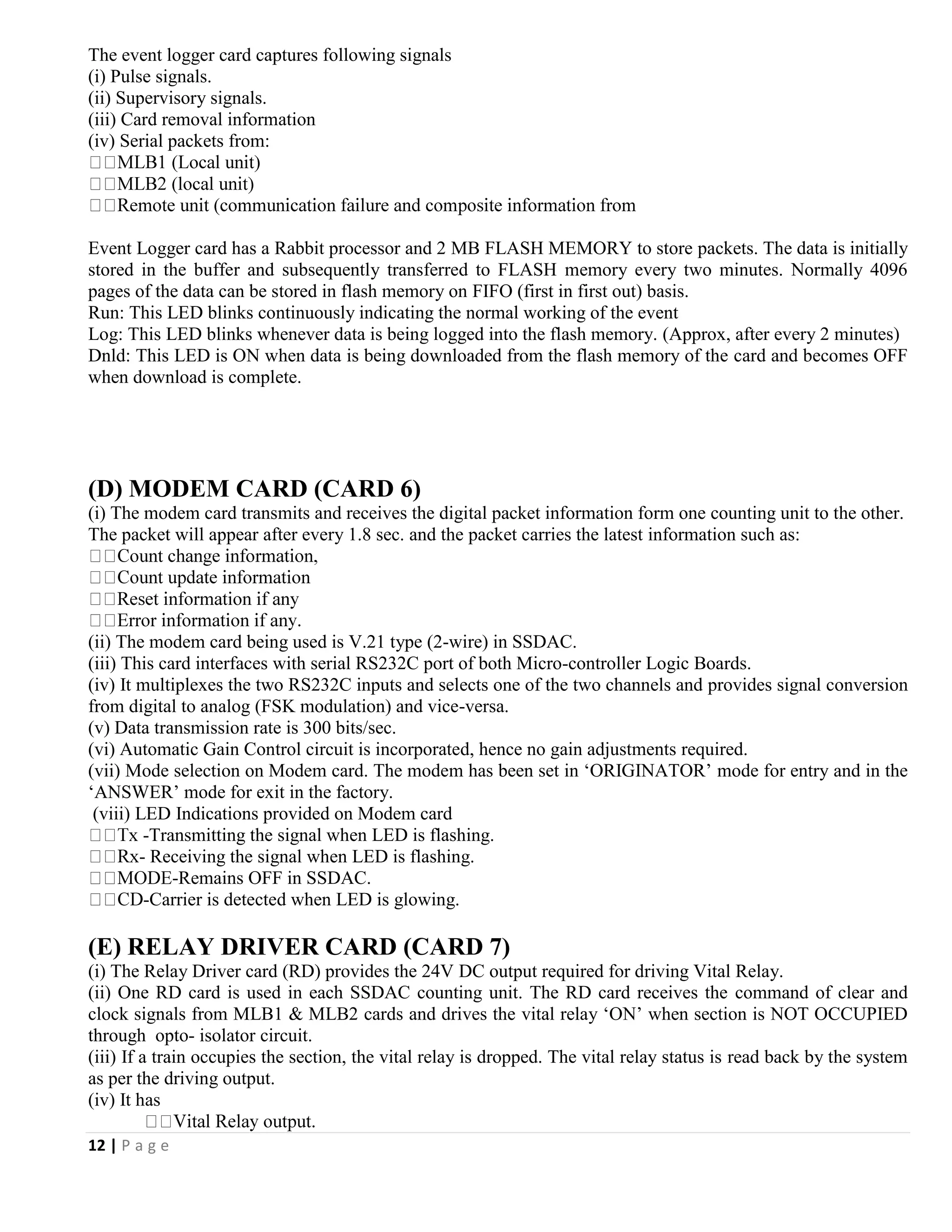 12 | P a g e
The event logger card captures following signals
(i) Pulse signals.
(ii) Supervisory signals.
(iii) Card removal information
(iv) Serial packets from:
Event Logger card has a Rabbit processor and 2 MB FLASH MEMORY to store packets. The data is initially
stored in the buffer and subsequently transferred to FLASH memory every two minutes. Normally 4096
pages of the data can be stored in flash memory on FIFO (first in first out) basis.
Run: This LED blinks continuously indicating the normal working of the event
Log: This LED blinks whenever data is being logged into the flash memory. (Approx, after every 2 minutes)
Dnld: This LED is ON when data is being downloaded from the flash memory of the card and becomes OFF
when download is complete.
(D) MODEM CARD (CARD 6)
(i) The modem card transmits and receives the digital packet information form one counting unit to the other.
The packet will appear after every 1.8 sec. and the packet carries the latest information such as:
(ii) The modem card being used is V.21 type (2-wire) in SSDAC.
(iii) This card interfaces with serial RS232C port of both Micro-controller Logic Boards.
(iv) It multiplexes the two RS232C inputs and selects one of the two channels and provides signal conversion
from digital to analog (FSK modulation) and vice-versa.
(v) Data transmission rate is 300 bits/sec.
(vi) Automatic Gain Control circuit is incorporated, hence no gain adjustments required.
(vii) Mode selection on Modem card. The modem has been set in ‘ORIGINATOR’ mode for entry and in the
‘ANSWER’ mode for exit in the factory.
(viii) LED Indications provided on Modem card
-Transmitting the signal when LED is flashing.
- Receiving the signal when LED is flashing.
-Remains OFF in SSDAC.
-Carrier is detected when LED is glowing.
(E) RELAY DRIVER CARD (CARD 7)
(i) The Relay Driver card (RD) provides the 24V DC output required for driving Vital Relay.
(ii) One RD card is used in each SSDAC counting unit. The RD card receives the command of clear and
clock signals from MLB1 & MLB2 cards and drives the vital relay ‘ON’ when section is NOT OCCUPIED
through opto- isolator circuit.
(iii) If a train occupies the section, the vital relay is dropped. The vital relay status is read back by the system
as per the driving output.
(iv) It has
 
