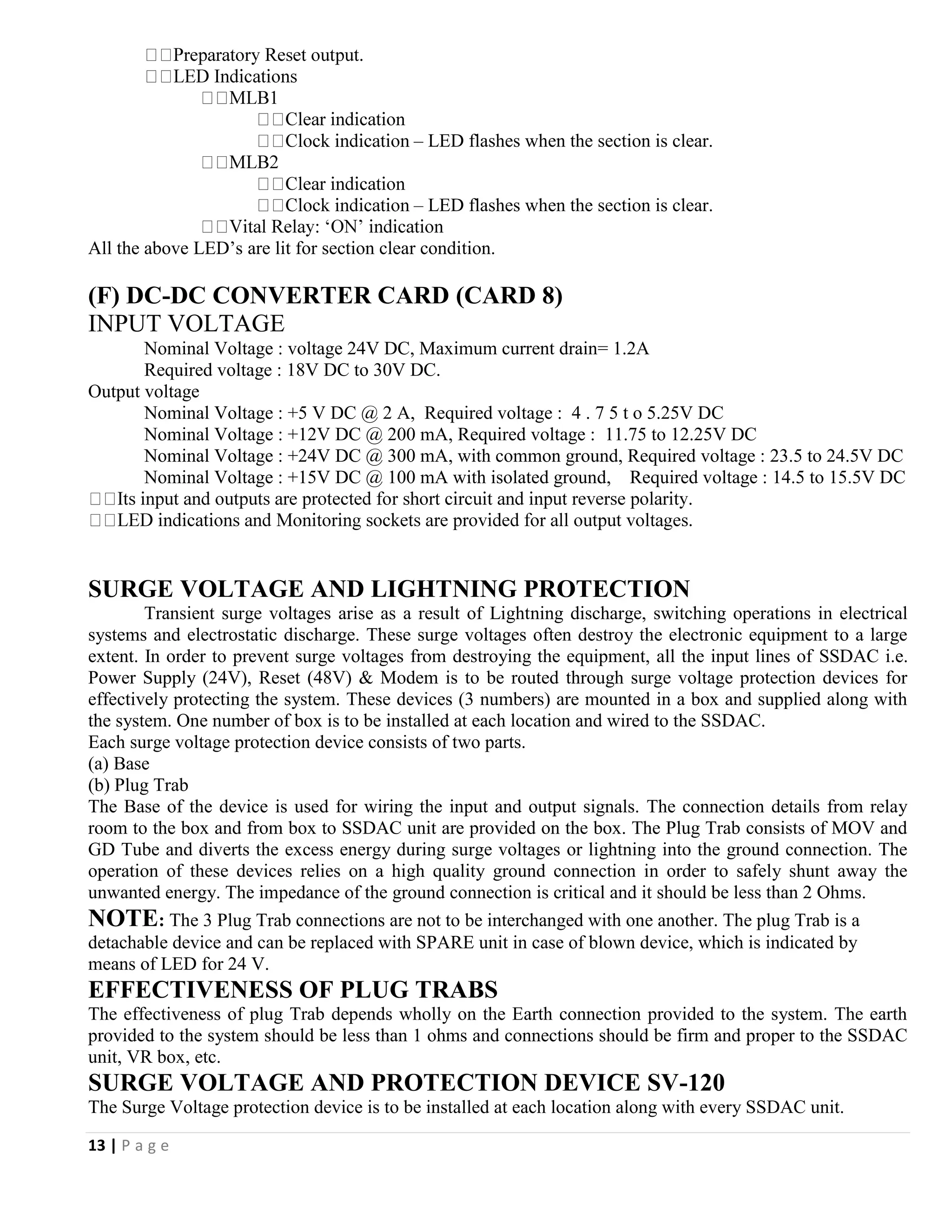 13 | P a g e
– LED flashes when the section is clear.
– LED flashes when the section is clear.
All the above LED’s are lit for section clear condition.
(F) DC-DC CONVERTER CARD (CARD 8)
INPUT VOLTAGE
Nominal Voltage : voltage 24V DC, Maximum current drain= 1.2A
Required voltage : 18V DC to 30V DC.
Output voltage
Nominal Voltage : +5 V DC @ 2 A, Required voltage : 4 . 7 5 t o 5.25V DC
Nominal Voltage : +12V DC @ 200 mA, Required voltage : 11.75 to 12.25V DC
Nominal Voltage : +24V DC @ 300 mA, with common ground, Required voltage : 23.5 to 24.5V DC
Nominal Voltage : +15V DC @ 100 mA with isolated ground, Required voltage : 14.5 to 15.5V DC
SURGE VOLTAGE AND LIGHTNING PROTECTION
Transient surge voltages arise as a result of Lightning discharge, switching operations in electrical
systems and electrostatic discharge. These surge voltages often destroy the electronic equipment to a large
extent. In order to prevent surge voltages from destroying the equipment, all the input lines of SSDAC i.e.
Power Supply (24V), Reset (48V) & Modem is to be routed through surge voltage protection devices for
effectively protecting the system. These devices (3 numbers) are mounted in a box and supplied along with
the system. One number of box is to be installed at each location and wired to the SSDAC.
Each surge voltage protection device consists of two parts.
(a) Base
(b) Plug Trab
The Base of the device is used for wiring the input and output signals. The connection details from relay
room to the box and from box to SSDAC unit are provided on the box. The Plug Trab consists of MOV and
GD Tube and diverts the excess energy during surge voltages or lightning into the ground connection. The
operation of these devices relies on a high quality ground connection in order to safely shunt away the
unwanted energy. The impedance of the ground connection is critical and it should be less than 2 Ohms.
NOTE: The 3 Plug Trab connections are not to be interchanged with one another. The plug Trab is a
detachable device and can be replaced with SPARE unit in case of blown device, which is indicated by
means of LED for 24 V.
EFFECTIVENESS OF PLUG TRABS
The effectiveness of plug Trab depends wholly on the Earth connection provided to the system. The earth
provided to the system should be less than 1 ohms and connections should be firm and proper to the SSDAC
unit, VR box, etc.
SURGE VOLTAGE AND PROTECTION DEVICE SV-120
The Surge Voltage protection device is to be installed at each location along with every SSDAC unit.
 