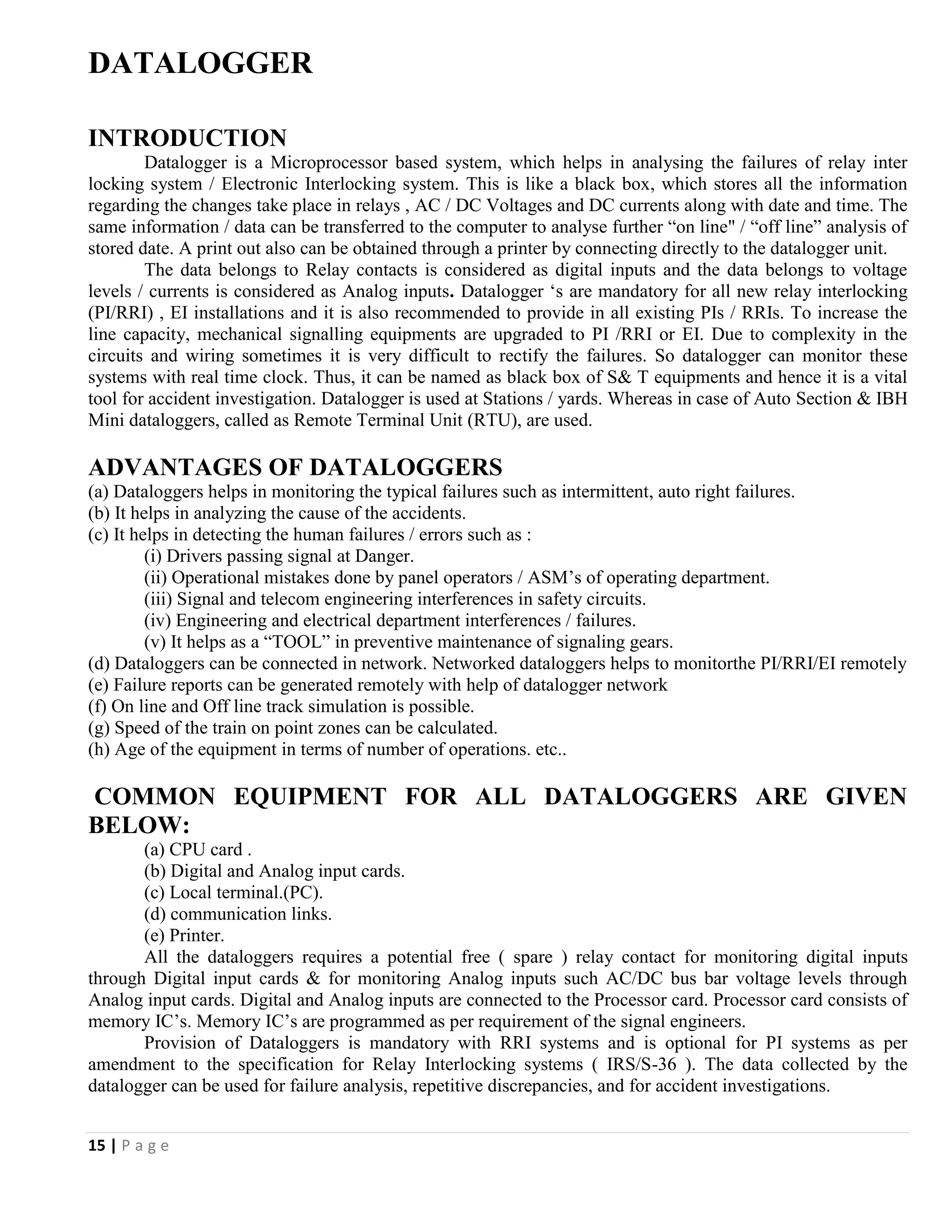 15 | P a g e
DATALOGGER
INTRODUCTION
Datalogger is a Microprocessor based system, which helps in analysing the failures of relay inter
locking system / Electronic Interlocking system. This is like a black box, which stores all the information
regarding the changes take place in relays , AC / DC Voltages and DC currents along with date and time. The
same information / data can be transferred to the computer to analyse further “on line" / “off line” analysis of
stored date. A print out also can be obtained through a printer by connecting directly to the datalogger unit.
The data belongs to Relay contacts is considered as digital inputs and the data belongs to voltage
levels / currents is considered as Analog inputs. Datalogger ‘s are mandatory for all new relay interlocking
(PI/RRI) , EI installations and it is also recommended to provide in all existing PIs / RRIs. To increase the
line capacity, mechanical signalling equipments are upgraded to PI /RRI or EI. Due to complexity in the
circuits and wiring sometimes it is very difficult to rectify the failures. So datalogger can monitor these
systems with real time clock. Thus, it can be named as black box of S& T equipments and hence it is a vital
tool for accident investigation. Datalogger is used at Stations / yards. Whereas in case of Auto Section & IBH
Mini dataloggers, called as Remote Terminal Unit (RTU), are used.
ADVANTAGES OF DATALOGGERS
(a) Dataloggers helps in monitoring the typical failures such as intermittent, auto right failures.
(b) It helps in analyzing the cause of the accidents.
(c) It helps in detecting the human failures / errors such as :
(i) Drivers passing signal at Danger.
(ii) Operational mistakes done by panel operators / ASM’s of operating department.
(iii) Signal and telecom engineering interferences in safety circuits.
(iv) Engineering and electrical department interferences / failures.
(v) It helps as a “TOOL” in preventive maintenance of signaling gears.
(d) Dataloggers can be connected in network. Networked dataloggers helps to monitorthe PI/RRI/EI remotely
(e) Failure reports can be generated remotely with help of datalogger network
(f) On line and Off line track simulation is possible.
(g) Speed of the train on point zones can be calculated.
(h) Age of the equipment in terms of number of operations. etc..
COMMON EQUIPMENT FOR ALL DATALOGGERS ARE GIVEN
BELOW:
(a) CPU card .
(b) Digital and Analog input cards.
(c) Local terminal.(PC).
(d) communication links.
(e) Printer.
All the dataloggers requires a potential free ( spare ) relay contact for monitoring digital inputs
through Digital input cards & for monitoring Analog inputs such AC/DC bus bar voltage levels through
Analog input cards. Digital and Analog inputs are connected to the Processor card. Processor card consists of
memory IC’s. Memory IC’s are programmed as per requirement of the signal engineers.
Provision of Dataloggers is mandatory with RRI systems and is optional for PI systems as per
amendment to the specification for Relay Interlocking systems ( IRS/S-36 ). The data collected by the
datalogger can be used for failure analysis, repetitive discrepancies, and for accident investigations.
 