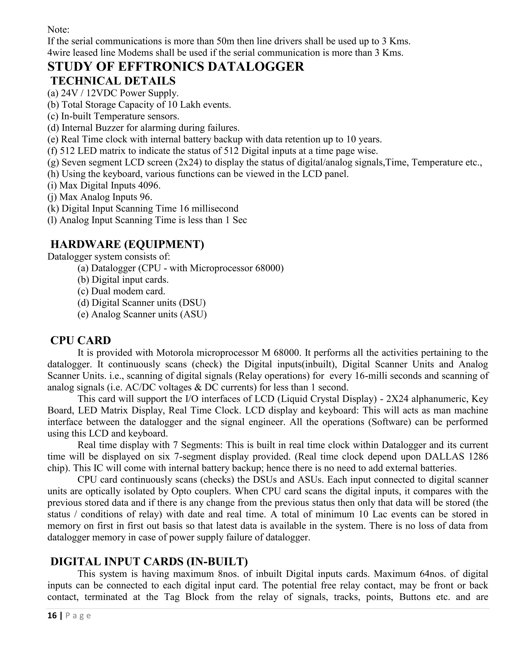 16 | P a g e
Note:
If the serial communications is more than 50m then line drivers shall be used up to 3 Kms.
4wire leased line Modems shall be used if the serial communication is more than 3 Kms.
STUDY OF EFFTRONICS DATALOGGER
TECHNICAL DETAILS
(a) 24V / 12VDC Power Supply.
(b) Total Storage Capacity of 10 Lakh events.
(c) In-built Temperature sensors.
(d) Internal Buzzer for alarming during failures.
(e) Real Time clock with internal battery backup with data retention up to 10 years.
(f) 512 LED matrix to indicate the status of 512 Digital inputs at a time page wise.
(g) Seven segment LCD screen (2x24) to display the status of digital/analog signals,Time, Temperature etc.,
(h) Using the keyboard, various functions can be viewed in the LCD panel.
(i) Max Digital Inputs 4096.
(j) Max Analog Inputs 96.
(k) Digital Input Scanning Time 16 millisecond
(l) Analog Input Scanning Time is less than 1 Sec
HARDWARE (EQUIPMENT)
Datalogger system consists of:
(a) Datalogger (CPU - with Microprocessor 68000)
(b) Digital input cards.
(c) Dual modem card.
(d) Digital Scanner units (DSU)
(e) Analog Scanner units (ASU)
CPU CARD
It is provided with Motorola microprocessor M 68000. It performs all the activities pertaining to the
datalogger. It continuously scans (check) the Digital inputs(inbuilt), Digital Scanner Units and Analog
Scanner Units. i.e., scanning of digital signals (Relay operations) for every 16-milli seconds and scanning of
analog signals (i.e. AC/DC voltages & DC currents) for less than 1 second.
This card will support the I/O interfaces of LCD (Liquid Crystal Display) - 2X24 alphanumeric, Key
Board, LED Matrix Display, Real Time Clock. LCD display and keyboard: This will acts as man machine
interface between the datalogger and the signal engineer. All the operations (Software) can be performed
using this LCD and keyboard.
Real time display with 7 Segments: This is built in real time clock within Datalogger and its current
time will be displayed on six 7-segment display provided. (Real time clock depend upon DALLAS 1286
chip). This IC will come with internal battery backup; hence there is no need to add external batteries.
CPU card continuously scans (checks) the DSUs and ASUs. Each input connected to digital scanner
units are optically isolated by Opto couplers. When CPU card scans the digital inputs, it compares with the
previous stored data and if there is any change from the previous status then only that data will be stored (the
status / conditions of relay) with date and real time. A total of minimum 10 Lac events can be stored in
memory on first in first out basis so that latest data is available in the system. There is no loss of data from
datalogger memory in case of power supply failure of datalogger.
DIGITAL INPUT CARDS (IN-BUILT)
This system is having maximum 8nos. of inbuilt Digital inputs cards. Maximum 64nos. of digital
inputs can be connected to each digital input card. The potential free relay contact, may be front or back
contact, terminated at the Tag Block from the relay of signals, tracks, points, Buttons etc. and are
 