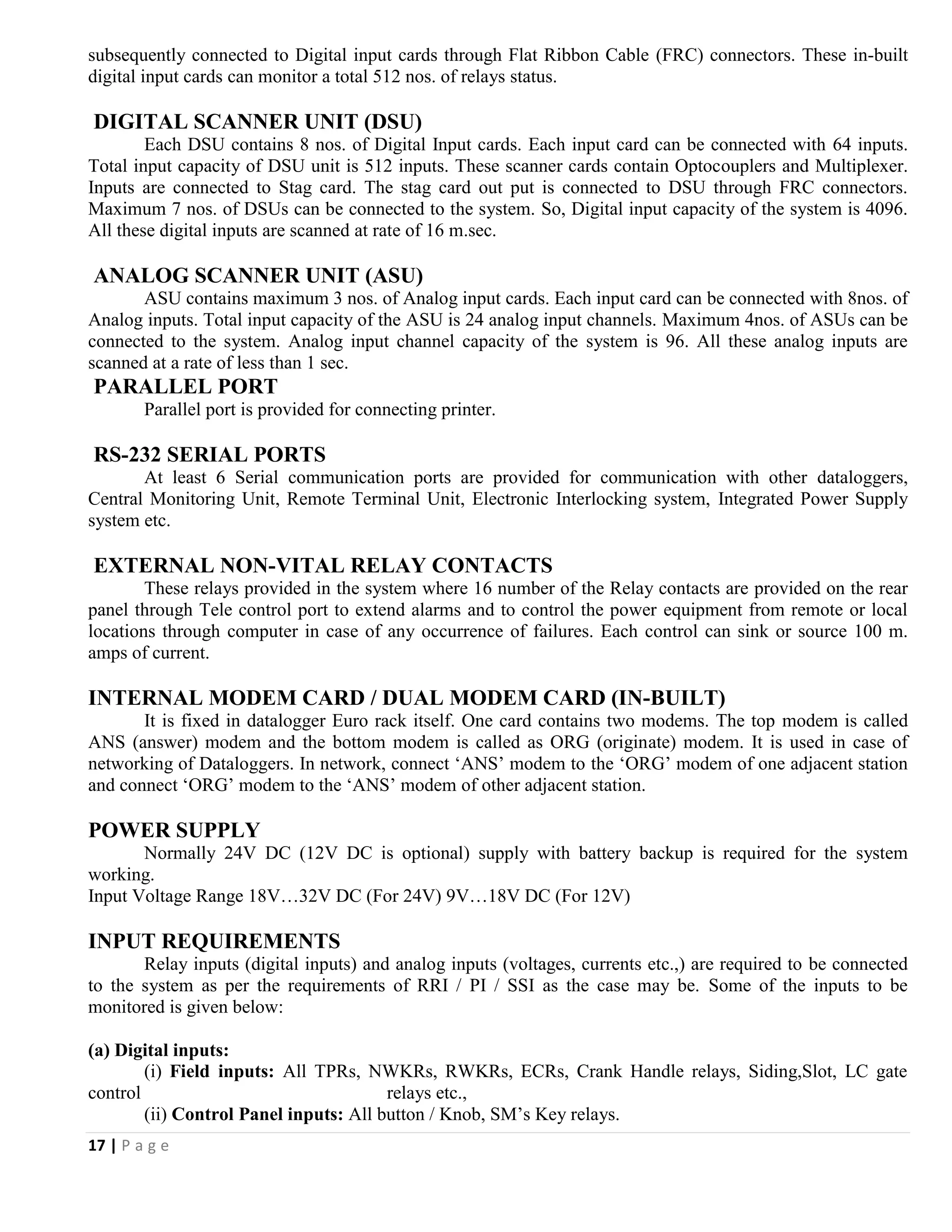 17 | P a g e
subsequently connected to Digital input cards through Flat Ribbon Cable (FRC) connectors. These in-built
digital input cards can monitor a total 512 nos. of relays status.
DIGITAL SCANNER UNIT (DSU)
Each DSU contains 8 nos. of Digital Input cards. Each input card can be connected with 64 inputs.
Total input capacity of DSU unit is 512 inputs. These scanner cards contain Optocouplers and Multiplexer.
Inputs are connected to Stag card. The stag card out put is connected to DSU through FRC connectors.
Maximum 7 nos. of DSUs can be connected to the system. So, Digital input capacity of the system is 4096.
All these digital inputs are scanned at rate of 16 m.sec.
ANALOG SCANNER UNIT (ASU)
ASU contains maximum 3 nos. of Analog input cards. Each input card can be connected with 8nos. of
Analog inputs. Total input capacity of the ASU is 24 analog input channels. Maximum 4nos. of ASUs can be
connected to the system. Analog input channel capacity of the system is 96. All these analog inputs are
scanned at a rate of less than 1 sec.
PARALLEL PORT
Parallel port is provided for connecting printer.
RS-232 SERIAL PORTS
At least 6 Serial communication ports are provided for communication with other dataloggers,
Central Monitoring Unit, Remote Terminal Unit, Electronic Interlocking system, Integrated Power Supply
system etc.
EXTERNAL NON-VITAL RELAY CONTACTS
These relays provided in the system where 16 number of the Relay contacts are provided on the rear
panel through Tele control port to extend alarms and to control the power equipment from remote or local
locations through computer in case of any occurrence of failures. Each control can sink or source 100 m.
amps of current.
INTERNAL MODEM CARD / DUAL MODEM CARD (IN-BUILT)
It is fixed in datalogger Euro rack itself. One card contains two modems. The top modem is called
ANS (answer) modem and the bottom modem is called as ORG (originate) modem. It is used in case of
networking of Dataloggers. In network, connect ‘ANS’ modem to the ‘ORG’ modem of one adjacent station
and connect ‘ORG’ modem to the ‘ANS’ modem of other adjacent station.
POWER SUPPLY
Normally 24V DC (12V DC is optional) supply with battery backup is required for the system
working.
Input Voltage Range 18V…32V DC (For 24V) 9V…18V DC (For 12V)
INPUT REQUIREMENTS
Relay inputs (digital inputs) and analog inputs (voltages, currents etc.,) are required to be connected
to the system as per the requirements of RRI / PI / SSI as the case may be. Some of the inputs to be
monitored is given below:
(a) Digital inputs:
(i) Field inputs: All TPRs, NWKRs, RWKRs, ECRs, Crank Handle relays, Siding,Slot, LC gate
control relays etc.,
(ii) Control Panel inputs: All button / Knob, SM’s Key relays.
 