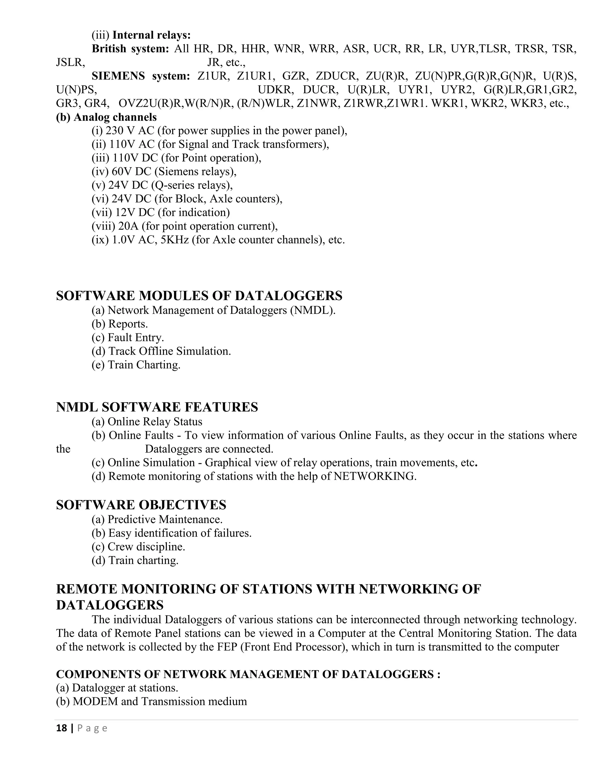 18 | P a g e
(iii) Internal relays:
British system: All HR, DR, HHR, WNR, WRR, ASR, UCR, RR, LR, UYR,TLSR, TRSR, TSR,
JSLR, JR, etc.,
SIEMENS system: Z1UR, Z1UR1, GZR, ZDUCR, ZU(R)R, ZU(N)PR,G(R)R,G(N)R, U(R)S,
U(N)PS, UDKR, DUCR, U(R)LR, UYR1, UYR2, G(R)LR,GR1,GR2,
GR3, GR4, OVZ2U(R)R,W(R/N)R, (R/N)WLR, Z1NWR, Z1RWR,Z1WR1. WKR1, WKR2, WKR3, etc.,
(b) Analog channels
(i) 230 V AC (for power supplies in the power panel),
(ii) 110V AC (for Signal and Track transformers),
(iii) 110V DC (for Point operation),
(iv) 60V DC (Siemens relays),
(v) 24V DC (Q-series relays),
(vi) 24V DC (for Block, Axle counters),
(vii) 12V DC (for indication)
(viii) 20A (for point operation current),
(ix) 1.0V AC, 5KHz (for Axle counter channels), etc.
SOFTWARE MODULES OF DATALOGGERS
(a) Network Management of Dataloggers (NMDL).
(b) Reports.
(c) Fault Entry.
(d) Track Offline Simulation.
(e) Train Charting.
NMDL SOFTWARE FEATURES
(a) Online Relay Status
(b) Online Faults - To view information of various Online Faults, as they occur in the stations where
the Dataloggers are connected.
(c) Online Simulation - Graphical view of relay operations, train movements, etc.
(d) Remote monitoring of stations with the help of NETWORKING.
SOFTWARE OBJECTIVES
(a) Predictive Maintenance.
(b) Easy identification of failures.
(c) Crew discipline.
(d) Train charting.
REMOTE MONITORING OF STATIONS WITH NETWORKING OF
DATALOGGERS
The individual Dataloggers of various stations can be interconnected through networking technology.
The data of Remote Panel stations can be viewed in a Computer at the Central Monitoring Station. The data
of the network is collected by the FEP (Front End Processor), which in turn is transmitted to the computer
COMPONENTS OF NETWORK MANAGEMENT OF DATALOGGERS :
(a) Datalogger at stations.
(b) MODEM and Transmission medium
 