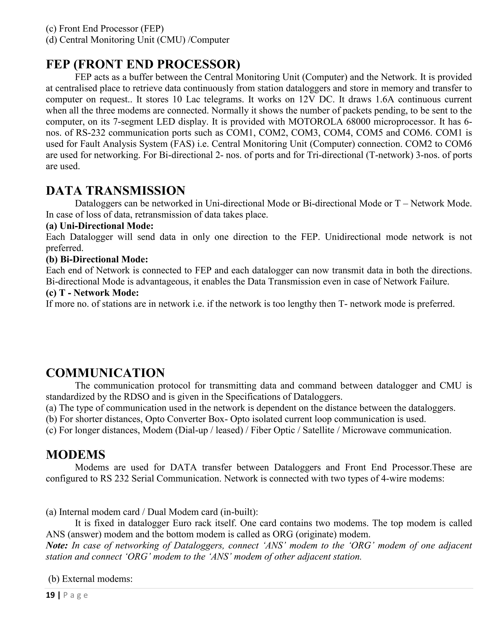 19 | P a g e
(c) Front End Processor (FEP)
(d) Central Monitoring Unit (CMU) /Computer
FEP (FRONT END PROCESSOR)
FEP acts as a buffer between the Central Monitoring Unit (Computer) and the Network. It is provided
at centralised place to retrieve data continuously from station dataloggers and store in memory and transfer to
computer on request.. It stores 10 Lac telegrams. It works on 12V DC. It draws 1.6A continuous current
when all the three modems are connected. Normally it shows the number of packets pending, to be sent to the
computer, on its 7-segment LED display. It is provided with MOTOROLA 68000 microprocessor. It has 6-
nos. of RS-232 communication ports such as COM1, COM2, COM3, COM4, COM5 and COM6. COM1 is
used for Fault Analysis System (FAS) i.e. Central Monitoring Unit (Computer) connection. COM2 to COM6
are used for networking. For Bi-directional 2- nos. of ports and for Tri-directional (T-network) 3-nos. of ports
are used.
DATA TRANSMISSION
Dataloggers can be networked in Uni-directional Mode or Bi-directional Mode or T – Network Mode.
In case of loss of data, retransmission of data takes place.
(a) Uni-Directional Mode:
Each Datalogger will send data in only one direction to the FEP. Unidirectional mode network is not
preferred.
(b) Bi-Directional Mode:
Each end of Network is connected to FEP and each datalogger can now transmit data in both the directions.
Bi-directional Mode is advantageous, it enables the Data Transmission even in case of Network Failure.
(c) T - Network Mode:
If more no. of stations are in network i.e. if the network is too lengthy then T- network mode is preferred.
COMMUNICATION
The communication protocol for transmitting data and command between datalogger and CMU is
standardized by the RDSO and is given in the Specifications of Dataloggers.
(a) The type of communication used in the network is dependent on the distance between the dataloggers.
(b) For shorter distances, Opto Converter Box- Opto isolated current loop communication is used.
(c) For longer distances, Modem (Dial-up / leased) / Fiber Optic / Satellite / Microwave communication.
MODEMS
Modems are used for DATA transfer between Dataloggers and Front End Processor.These are
configured to RS 232 Serial Communication. Network is connected with two types of 4-wire modems:
(a) Internal modem card / Dual Modem card (in-built):
It is fixed in datalogger Euro rack itself. One card contains two modems. The top modem is called
ANS (answer) modem and the bottom modem is called as ORG (originate) modem.
Note: In case of networking of Dataloggers, connect ‘ANS’ modem to the ‘ORG’ modem of one adjacent
station and connect ‘ORG’ modem to the ‘ANS’ modem of other adjacent station.
(b) External modems:
 