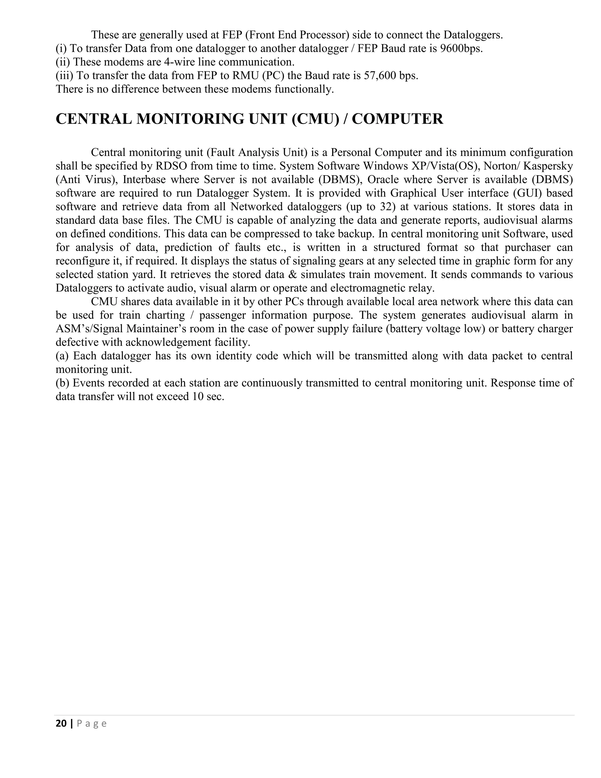 20 | P a g e
These are generally used at FEP (Front End Processor) side to connect the Dataloggers.
(i) To transfer Data from one datalogger to another datalogger / FEP Baud rate is 9600bps.
(ii) These modems are 4-wire line communication.
(iii) To transfer the data from FEP to RMU (PC) the Baud rate is 57,600 bps.
There is no difference between these modems functionally.
CENTRAL MONITORING UNIT (CMU) / COMPUTER
Central monitoring unit (Fault Analysis Unit) is a Personal Computer and its minimum configuration
shall be specified by RDSO from time to time. System Software Windows XP/Vista(OS), Norton/ Kaspersky
(Anti Virus), Interbase where Server is not available (DBMS), Oracle where Server is available (DBMS)
software are required to run Datalogger System. It is provided with Graphical User interface (GUI) based
software and retrieve data from all Networked dataloggers (up to 32) at various stations. It stores data in
standard data base files. The CMU is capable of analyzing the data and generate reports, audiovisual alarms
on defined conditions. This data can be compressed to take backup. In central monitoring unit Software, used
for analysis of data, prediction of faults etc., is written in a structured format so that purchaser can
reconfigure it, if required. It displays the status of signaling gears at any selected time in graphic form for any
selected station yard. It retrieves the stored data & simulates train movement. It sends commands to various
Dataloggers to activate audio, visual alarm or operate and electromagnetic relay.
CMU shares data available in it by other PCs through available local area network where this data can
be used for train charting / passenger information purpose. The system generates audiovisual alarm in
ASM’s/Signal Maintainer’s room in the case of power supply failure (battery voltage low) or battery charger
defective with acknowledgement facility.
(a) Each datalogger has its own identity code which will be transmitted along with data packet to central
monitoring unit.
(b) Events recorded at each station are continuously transmitted to central monitoring unit. Response time of
data transfer will not exceed 10 sec.
 