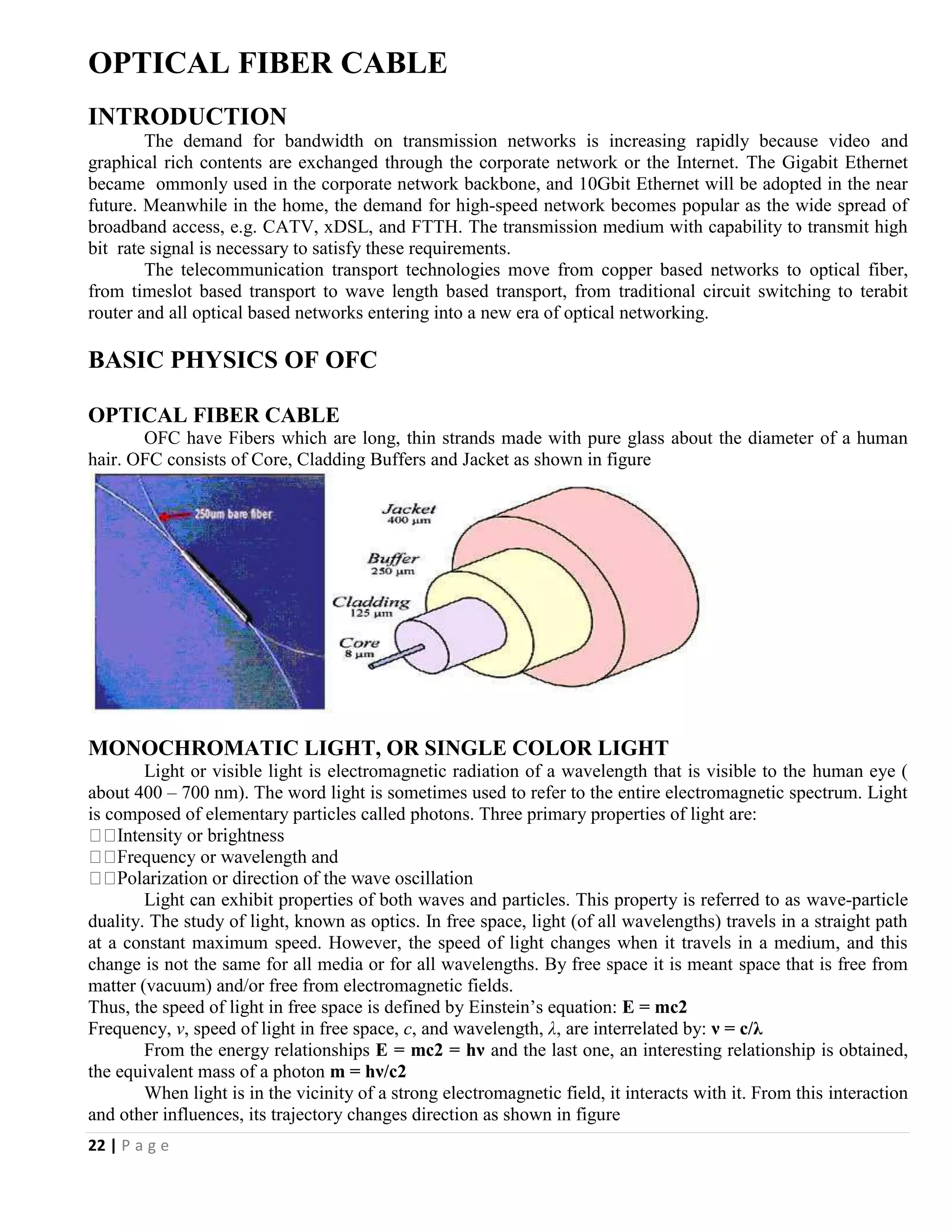 22 | P a g e
OPTICAL FIBER CABLE
INTRODUCTION
The demand for bandwidth on transmission networks is increasing rapidly because video and
graphical rich contents are exchanged through the corporate network or the Internet. The Gigabit Ethernet
became ommonly used in the corporate network backbone, and 10Gbit Ethernet will be adopted in the near
future. Meanwhile in the home, the demand for high-speed network becomes popular as the wide spread of
broadband access, e.g. CATV, xDSL, and FTTH. The transmission medium with capability to transmit high
bit rate signal is necessary to satisfy these requirements.
The telecommunication transport technologies move from copper based networks to optical fiber,
from timeslot based transport to wave length based transport, from traditional circuit switching to terabit
router and all optical based networks entering into a new era of optical networking.
BASIC PHYSICS OF OFC
OPTICAL FIBER CABLE
OFC have Fibers which are long, thin strands made with pure glass about the diameter of a human
hair. OFC consists of Core, Cladding Buffers and Jacket as shown in figure
MONOCHROMATIC LIGHT, OR SINGLE COLOR LIGHT
Light or visible light is electromagnetic radiation of a wavelength that is visible to the human eye (
about 400 – 700 nm). The word light is sometimes used to refer to the entire electromagnetic spectrum. Light
is composed of elementary particles called photons. Three primary properties of light are:
Light can exhibit properties of both waves and particles. This property is referred to as wave-particle
duality. The study of light, known as optics. In free space, light (of all wavelengths) travels in a straight path
at a constant maximum speed. However, the speed of light changes when it travels in a medium, and this
change is not the same for all media or for all wavelengths. By free space it is meant space that is free from
matter (vacuum) and/or free from electromagnetic fields.
Thus, the speed of light in free space is defined by Einstein’s equation: E = mc2
Frequency, ν, speed of light in free space, c, and wavelength, λ, are interrelated by: ν = c/λ
From the energy relationships E = mc2 = hν and the last one, an interesting relationship is obtained,
the equivalent mass of a photon m = hν/c2
When light is in the vicinity of a strong electromagnetic field, it interacts with it. From this interaction
and other influences, its trajectory changes direction as shown in figure
 