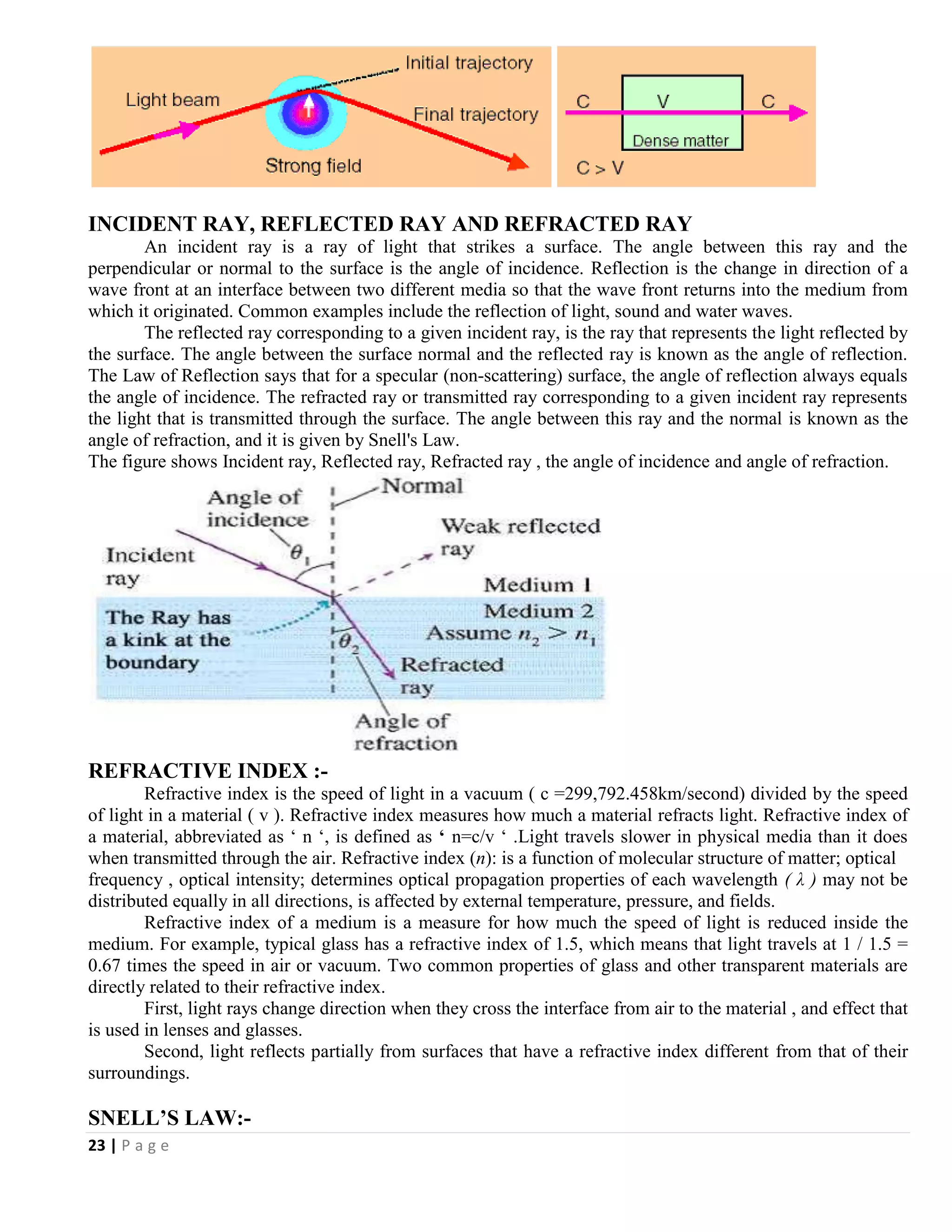23 | P a g e
INCIDENT RAY, REFLECTED RAY AND REFRACTED RAY
An incident ray is a ray of light that strikes a surface. The angle between this ray and the
perpendicular or normal to the surface is the angle of incidence. Reflection is the change in direction of a
wave front at an interface between two different media so that the wave front returns into the medium from
which it originated. Common examples include the reflection of light, sound and water waves.
The reflected ray corresponding to a given incident ray, is the ray that represents the light reflected by
the surface. The angle between the surface normal and the reflected ray is known as the angle of reflection.
The Law of Reflection says that for a specular (non-scattering) surface, the angle of reflection always equals
the angle of incidence. The refracted ray or transmitted ray corresponding to a given incident ray represents
the light that is transmitted through the surface. The angle between this ray and the normal is known as the
angle of refraction, and it is given by Snell's Law.
The figure shows Incident ray, Reflected ray, Refracted ray , the angle of incidence and angle of refraction.
REFRACTIVE INDEX :-
Refractive index is the speed of light in a vacuum ( c =299,792.458km/second) divided by the speed
of light in a material ( v ). Refractive index measures how much a material refracts light. Refractive index of
a material, abbreviated as ‘ n ‘, is defined as ‘ n=c/v ‘ .Light travels slower in physical media than it does
when transmitted through the air. Refractive index (n): is a function of molecular structure of matter; optical
frequency , optical intensity; determines optical propagation properties of each wavelength ( λ ) may not be
distributed equally in all directions, is affected by external temperature, pressure, and fields.
Refractive index of a medium is a measure for how much the speed of light is reduced inside the
medium. For example, typical glass has a refractive index of 1.5, which means that light travels at 1 / 1.5 =
0.67 times the speed in air or vacuum. Two common properties of glass and other transparent materials are
directly related to their refractive index.
First, light rays change direction when they cross the interface from air to the material , and effect that
is used in lenses and glasses.
Second, light reflects partially from surfaces that have a refractive index different from that of their
surroundings.
SNELL’S LAW:-
 