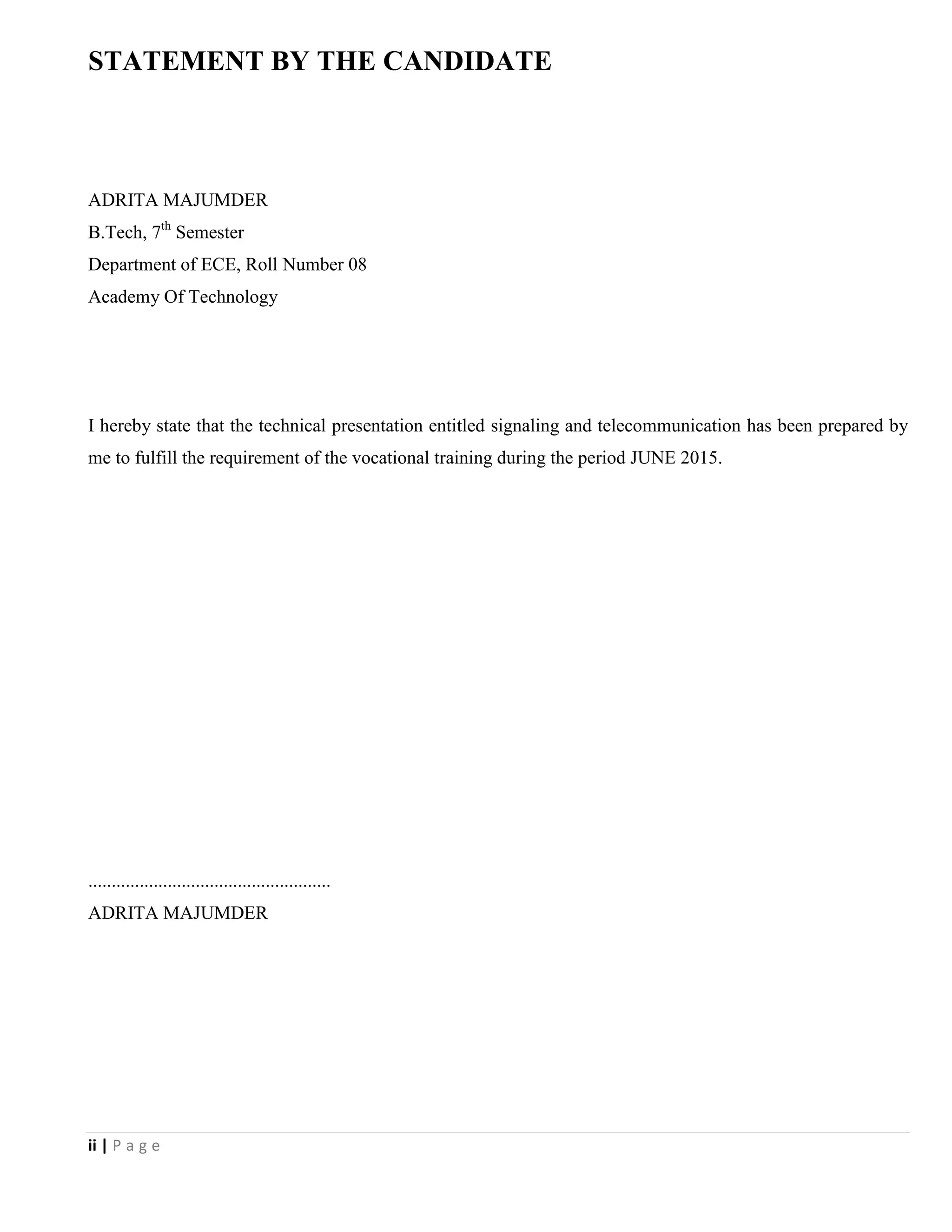 ii | P a g e
STATEMENT BY THE CANDIDATE
ADRITA MAJUMDER
B.Tech, 7th
Semester
Department of ECE, Roll Number 08
Academy Of Technology
I hereby state that the technical presentation entitled signaling and telecommunication has been prepared by
me to fulfill the requirement of the vocational training during the period JUNE 2015.
....................................................
ADRITA MAJUMDER
 