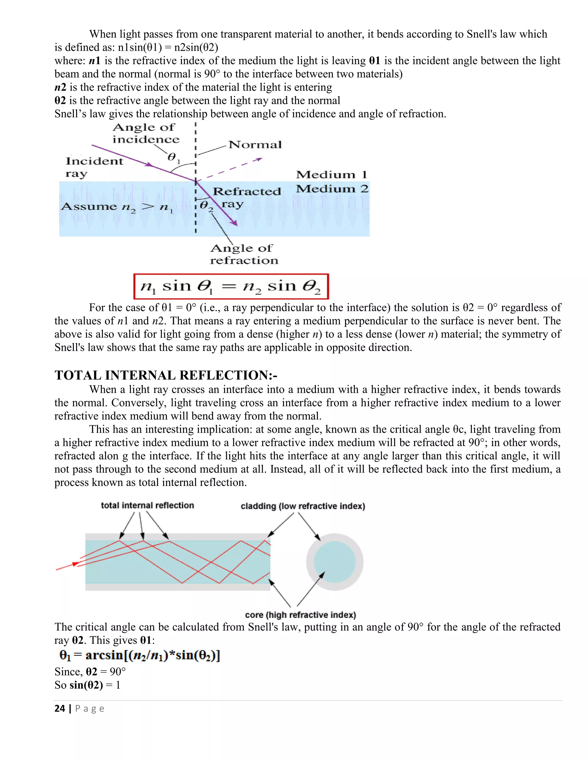 24 | P a g e
When light passes from one transparent material to another, it bends according to Snell's law which
is defined as: n1sin(θ1) = n2sin(θ2)
where: n1 is the refractive index of the medium the light is leaving θ1 is the incident angle between the light
beam and the normal (normal is 90° to the interface between two materials)
n2 is the refractive index of the material the light is entering
θ2 is the refractive angle between the light ray and the normal
Snell’s law gives the relationship between angle of incidence and angle of refraction.
For the case of θ1 = 0° (i.e., a ray perpendicular to the interface) the solution is θ2 = 0° regardless of
the values of n1 and n2. That means a ray entering a medium perpendicular to the surface is never bent. The
above is also valid for light going from a dense (higher n) to a less dense (lower n) material; the symmetry of
Snell's law shows that the same ray paths are applicable in opposite direction.
TOTAL INTERNAL REFLECTION:-
When a light ray crosses an interface into a medium with a higher refractive index, it bends towards
the normal. Conversely, light traveling cross an interface from a higher refractive index medium to a lower
refractive index medium will bend away from the normal.
This has an interesting implication: at some angle, known as the critical angle θc, light traveling from
a higher refractive index medium to a lower refractive index medium will be refracted at 90°; in other words,
refracted alon g the interface. If the light hits the interface at any angle larger than this critical angle, it will
not pass through to the second medium at all. Instead, all of it will be reflected back into the first medium, a
process known as total internal reflection.
The critical angle can be calculated from Snell's law, putting in an angle of 90° for the angle of the refracted
ray θ2. This gives θ1:
Since, θ2 = 90°
So sin(θ2) = 1
 