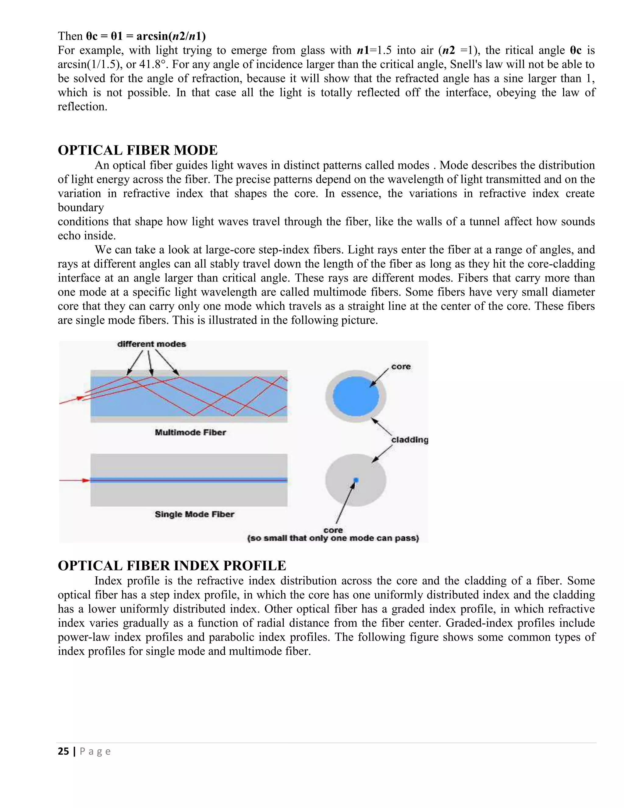 25 | P a g e
Then θc = θ1 = arcsin(n2/n1)
For example, with light trying to emerge from glass with n1=1.5 into air (n2 =1), the ritical angle θc is
arcsin(1/1.5), or 41.8°. For any angle of incidence larger than the critical angle, Snell's law will not be able to
be solved for the angle of refraction, because it will show that the refracted angle has a sine larger than 1,
which is not possible. In that case all the light is totally reflected off the interface, obeying the law of
reflection.
OPTICAL FIBER MODE
An optical fiber guides light waves in distinct patterns called modes . Mode describes the distribution
of light energy across the fiber. The precise patterns depend on the wavelength of light transmitted and on the
variation in refractive index that shapes the core. In essence, the variations in refractive index create
boundary
conditions that shape how light waves travel through the fiber, like the walls of a tunnel affect how sounds
echo inside.
We can take a look at large-core step-index fibers. Light rays enter the fiber at a range of angles, and
rays at different angles can all stably travel down the length of the fiber as long as they hit the core-cladding
interface at an angle larger than critical angle. These rays are different modes. Fibers that carry more than
one mode at a specific light wavelength are called multimode fibers. Some fibers have very small diameter
core that they can carry only one mode which travels as a straight line at the center of the core. These fibers
are single mode fibers. This is illustrated in the following picture.
OPTICAL FIBER INDEX PROFILE
Index profile is the refractive index distribution across the core and the cladding of a fiber. Some
optical fiber has a step index profile, in which the core has one uniformly distributed index and the cladding
has a lower uniformly distributed index. Other optical fiber has a graded index profile, in which refractive
index varies gradually as a function of radial distance from the fiber center. Graded-index profiles include
power-law index profiles and parabolic index profiles. The following figure shows some common types of
index profiles for single mode and multimode fiber.
 