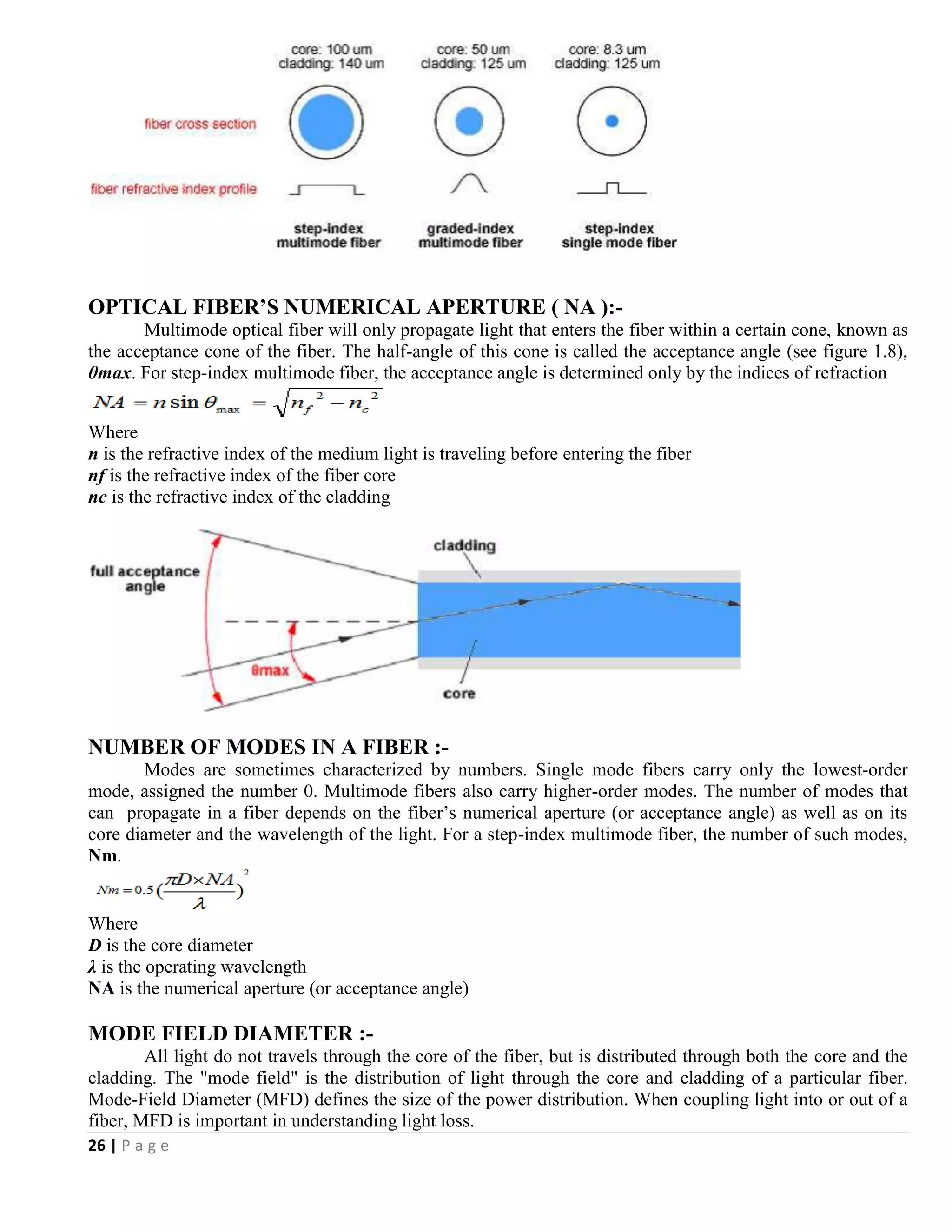26 | P a g e
OPTICAL FIBER’S NUMERICAL APERTURE ( NA ):-
Multimode optical fiber will only propagate light that enters the fiber within a certain cone, known as
the acceptance cone of the fiber. The half-angle of this cone is called the acceptance angle (see figure 1.8),
θmax. For step-index multimode fiber, the acceptance angle is determined only by the indices of refraction
Where
n is the refractive index of the medium light is traveling before entering the fiber
nf is the refractive index of the fiber core
nc is the refractive index of the cladding
NUMBER OF MODES IN A FIBER :-
Modes are sometimes characterized by numbers. Single mode fibers carry only the lowest-order
mode, assigned the number 0. Multimode fibers also carry higher-order modes. The number of modes that
can propagate in a fiber depends on the fiber’s numerical aperture (or acceptance angle) as well as on its
core diameter and the wavelength of the light. For a step-index multimode fiber, the number of such modes,
Nm.
Where
D is the core diameter
λ is the operating wavelength
NA is the numerical aperture (or acceptance angle)
MODE FIELD DIAMETER :-
All light do not travels through the core of the fiber, but is distributed through both the core and the
cladding. The "mode field" is the distribution of light through the core and cladding of a particular fiber.
Mode-Field Diameter (MFD) defines the size of the power distribution. When coupling light into or out of a
fiber, MFD is important in understanding light loss.
 