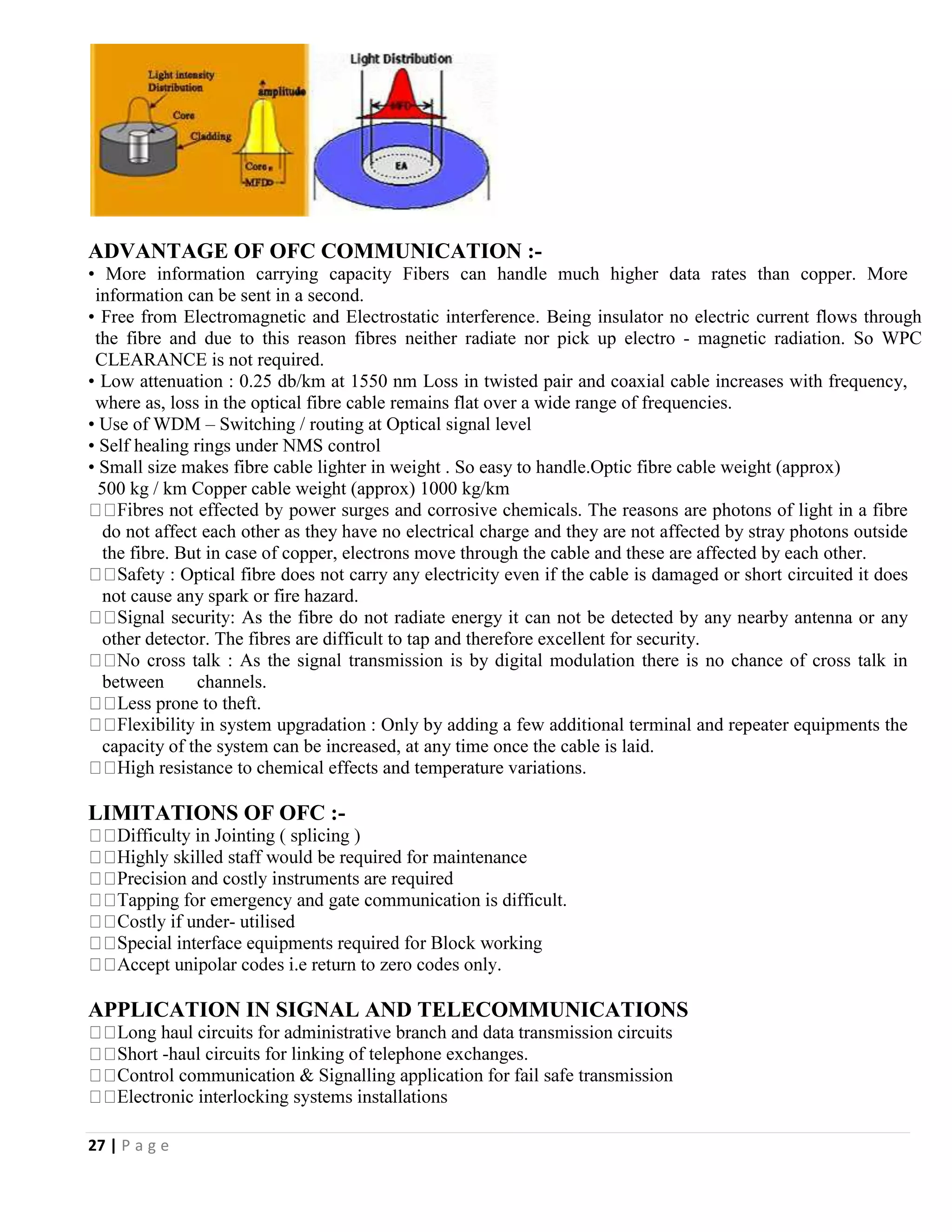 27 | P a g e
ADVANTAGE OF OFC COMMUNICATION :-
• More information carrying capacity Fibers can handle much higher data rates than copper. More
information can be sent in a second.
• Free from Electromagnetic and Electrostatic interference. Being insulator no electric current flows through
the fibre and due to this reason fibres neither radiate nor pick up electro - magnetic radiation. So WPC
CLEARANCE is not required.
• Low attenuation : 0.25 db/km at 1550 nm Loss in twisted pair and coaxial cable increases with frequency,
where as, loss in the optical fibre cable remains flat over a wide range of frequencies.
• Use of WDM – Switching / routing at Optical signal level
• Self healing rings under NMS control
• Small size makes fibre cable lighter in weight . So easy to handle.Optic fibre cable weight (approx)
500 kg / km Copper cable weight (approx) 1000 kg/km
The reasons are photons of light in a fibre
do not affect each other as they have no electrical charge and they are not affected by stray photons outside
the fibre. But in case of copper, electrons move through the cable and these are affected by each other.
: Optical fibre does not carry any electricity even if the cable is damaged or short circuited it does
not cause any spark or fire hazard.
: As the fibre do not radiate energy it can not be detected by any nearby antenna or any
other detector. The fibres are difficult to tap and therefore excellent for security.
: As the signal transmission is by digital modulation there is no chance of cross talk in
between channels.
: Only by adding a few additional terminal and repeater equipments the
capacity of the system can be increased, at any time once the cable is laid.
ical effects and temperature variations.
LIMITATIONS OF OFC :-
difficult.
- utilised
APPLICATION IN SIGNAL AND TELECOMMUNICATIONS
transmission circuits
-haul circuits for linking of telephone exchanges.
 