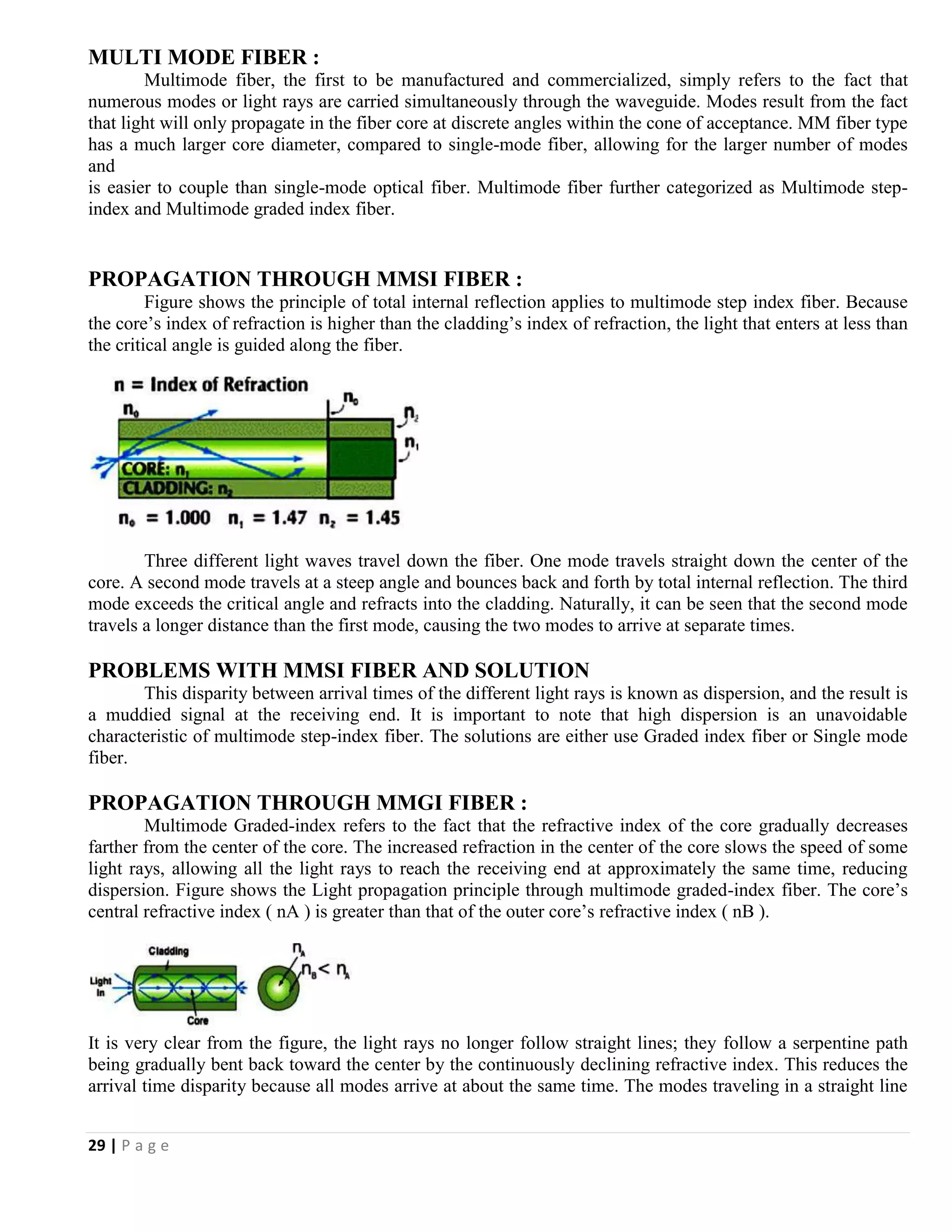 29 | P a g e
MULTI MODE FIBER :
Multimode fiber, the first to be manufactured and commercialized, simply refers to the fact that
numerous modes or light rays are carried simultaneously through the waveguide. Modes result from the fact
that light will only propagate in the fiber core at discrete angles within the cone of acceptance. MM fiber type
has a much larger core diameter, compared to single-mode fiber, allowing for the larger number of modes
and
is easier to couple than single-mode optical fiber. Multimode fiber further categorized as Multimode step-
index and Multimode graded index fiber.
PROPAGATION THROUGH MMSI FIBER :
Figure shows the principle of total internal reflection applies to multimode step index fiber. Because
the core’s index of refraction is higher than the cladding’s index of refraction, the light that enters at less than
the critical angle is guided along the fiber.
Three different light waves travel down the fiber. One mode travels straight down the center of the
core. A second mode travels at a steep angle and bounces back and forth by total internal reflection. The third
mode exceeds the critical angle and refracts into the cladding. Naturally, it can be seen that the second mode
travels a longer distance than the first mode, causing the two modes to arrive at separate times.
PROBLEMS WITH MMSI FIBER AND SOLUTION
This disparity between arrival times of the different light rays is known as dispersion, and the result is
a muddied signal at the receiving end. It is important to note that high dispersion is an unavoidable
characteristic of multimode step-index fiber. The solutions are either use Graded index fiber or Single mode
fiber.
PROPAGATION THROUGH MMGI FIBER :
Multimode Graded-index refers to the fact that the refractive index of the core gradually decreases
farther from the center of the core. The increased refraction in the center of the core slows the speed of some
light rays, allowing all the light rays to reach the receiving end at approximately the same time, reducing
dispersion. Figure shows the Light propagation principle through multimode graded-index fiber. The core’s
central refractive index ( nA ) is greater than that of the outer core’s refractive index ( nB ).
It is very clear from the figure, the light rays no longer follow straight lines; they follow a serpentine path
being gradually bent back toward the center by the continuously declining refractive index. This reduces the
arrival time disparity because all modes arrive at about the same time. The modes traveling in a straight line
 