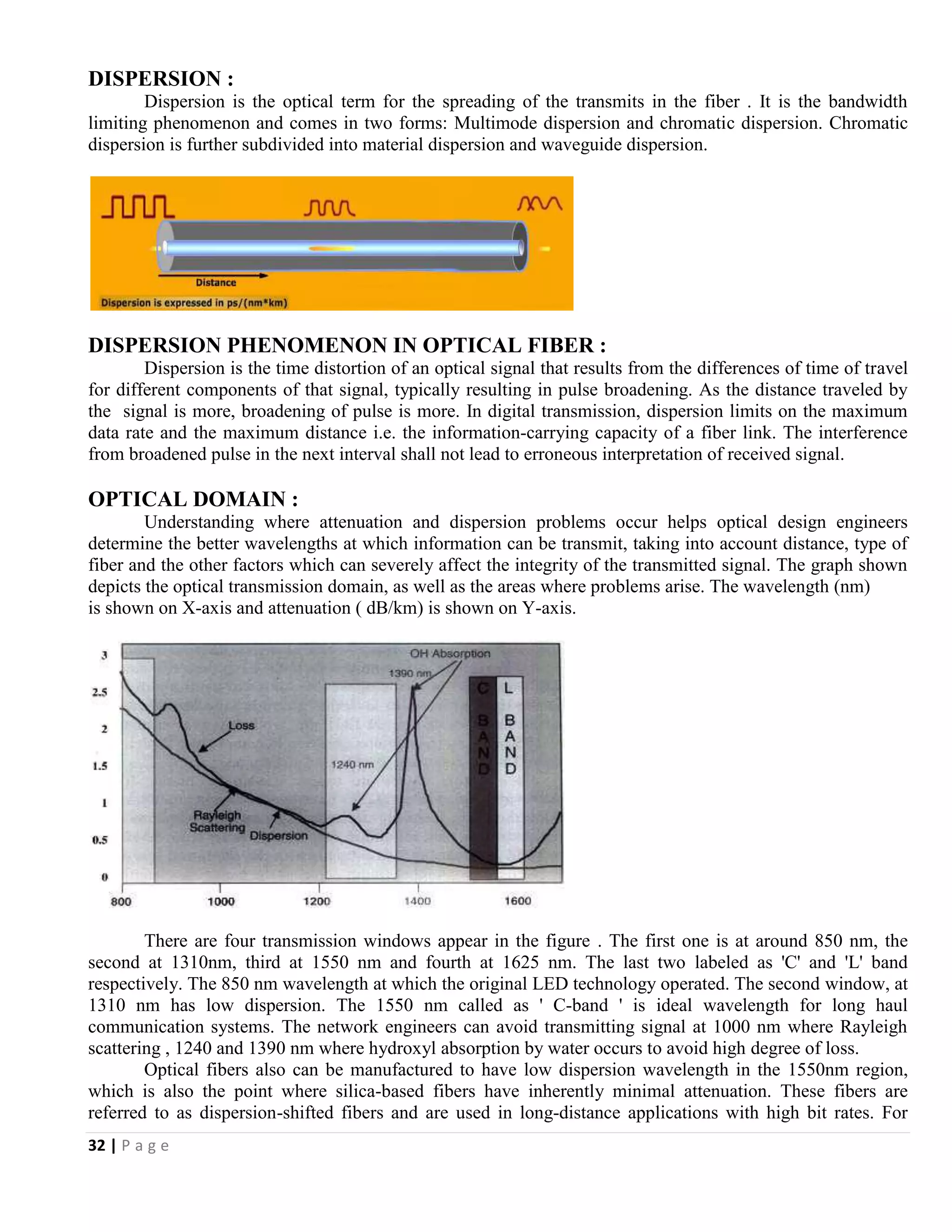 32 | P a g e
DISPERSION :
Dispersion is the optical term for the spreading of the transmits in the fiber . It is the bandwidth
limiting phenomenon and comes in two forms: Multimode dispersion and chromatic dispersion. Chromatic
dispersion is further subdivided into material dispersion and waveguide dispersion.
DISPERSION PHENOMENON IN OPTICAL FIBER :
Dispersion is the time distortion of an optical signal that results from the differences of time of travel
for different components of that signal, typically resulting in pulse broadening. As the distance traveled by
the signal is more, broadening of pulse is more. In digital transmission, dispersion limits on the maximum
data rate and the maximum distance i.e. the information-carrying capacity of a fiber link. The interference
from broadened pulse in the next interval shall not lead to erroneous interpretation of received signal.
OPTICAL DOMAIN :
Understanding where attenuation and dispersion problems occur helps optical design engineers
determine the better wavelengths at which information can be transmit, taking into account distance, type of
fiber and the other factors which can severely affect the integrity of the transmitted signal. The graph shown
depicts the optical transmission domain, as well as the areas where problems arise. The wavelength (nm)
is shown on X-axis and attenuation ( dB/km) is shown on Y-axis.
There are four transmission windows appear in the figure . The first one is at around 850 nm, the
second at 1310nm, third at 1550 nm and fourth at 1625 nm. The last two labeled as 'C' and 'L' band
respectively. The 850 nm wavelength at which the original LED technology operated. The second window, at
1310 nm has low dispersion. The 1550 nm called as ' C-band ' is ideal wavelength for long haul
communication systems. The network engineers can avoid transmitting signal at 1000 nm where Rayleigh
scattering , 1240 and 1390 nm where hydroxyl absorption by water occurs to avoid high degree of loss.
Optical fibers also can be manufactured to have low dispersion wavelength in the 1550nm region,
which is also the point where silica-based fibers have inherently minimal attenuation. These fibers are
referred to as dispersion-shifted fibers and are used in long-distance applications with high bit rates. For
 