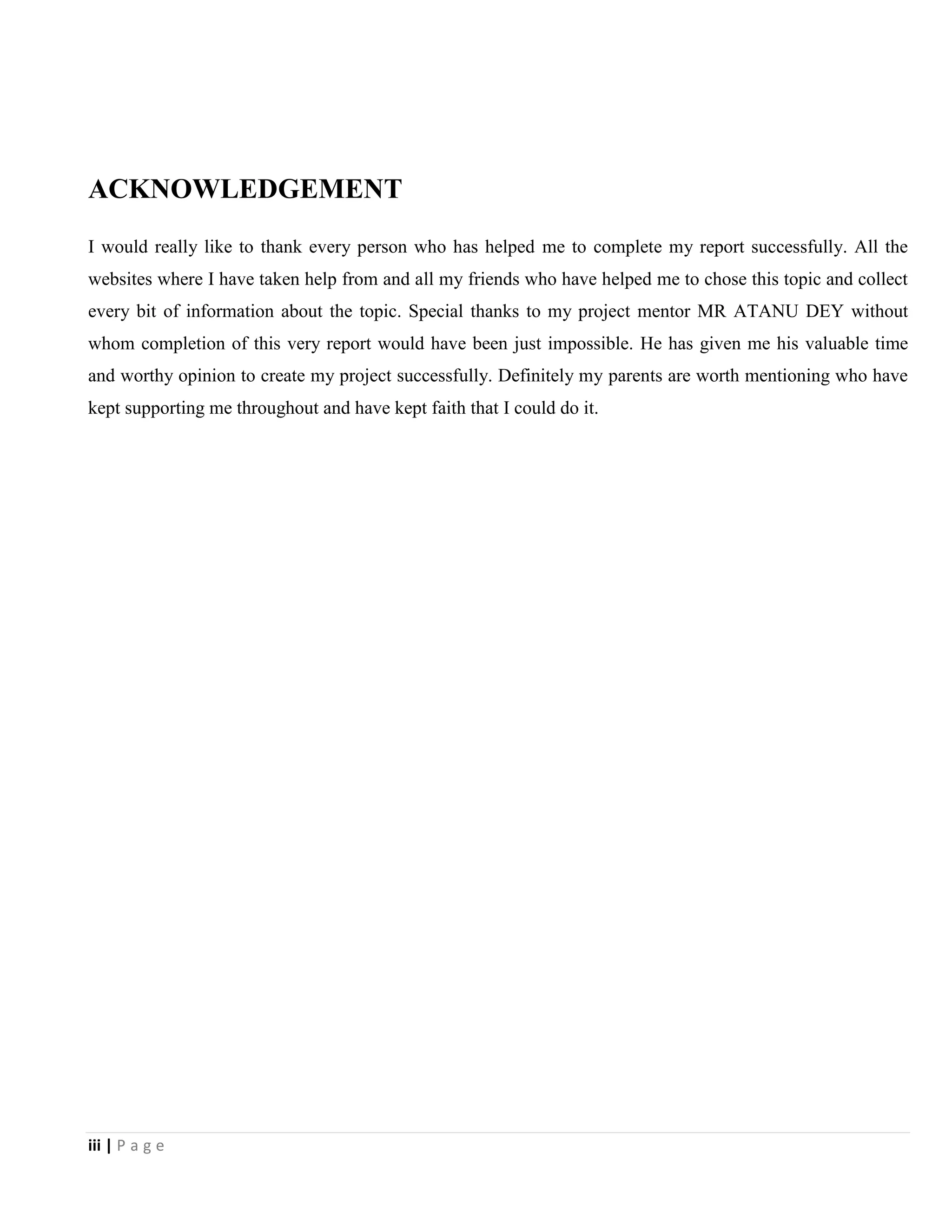 iii | P a g e
ACKNOWLEDGEMENT
I would really like to thank every person who has helped me to complete my report successfully. All the
websites where I have taken help from and all my friends who have helped me to chose this topic and collect
every bit of information about the topic. Special thanks to my project mentor MR ATANU DEY without
whom completion of this very report would have been just impossible. He has given me his valuable time
and worthy opinion to create my project successfully. Definitely my parents are worth mentioning who have
kept supporting me throughout and have kept faith that I could do it.
 