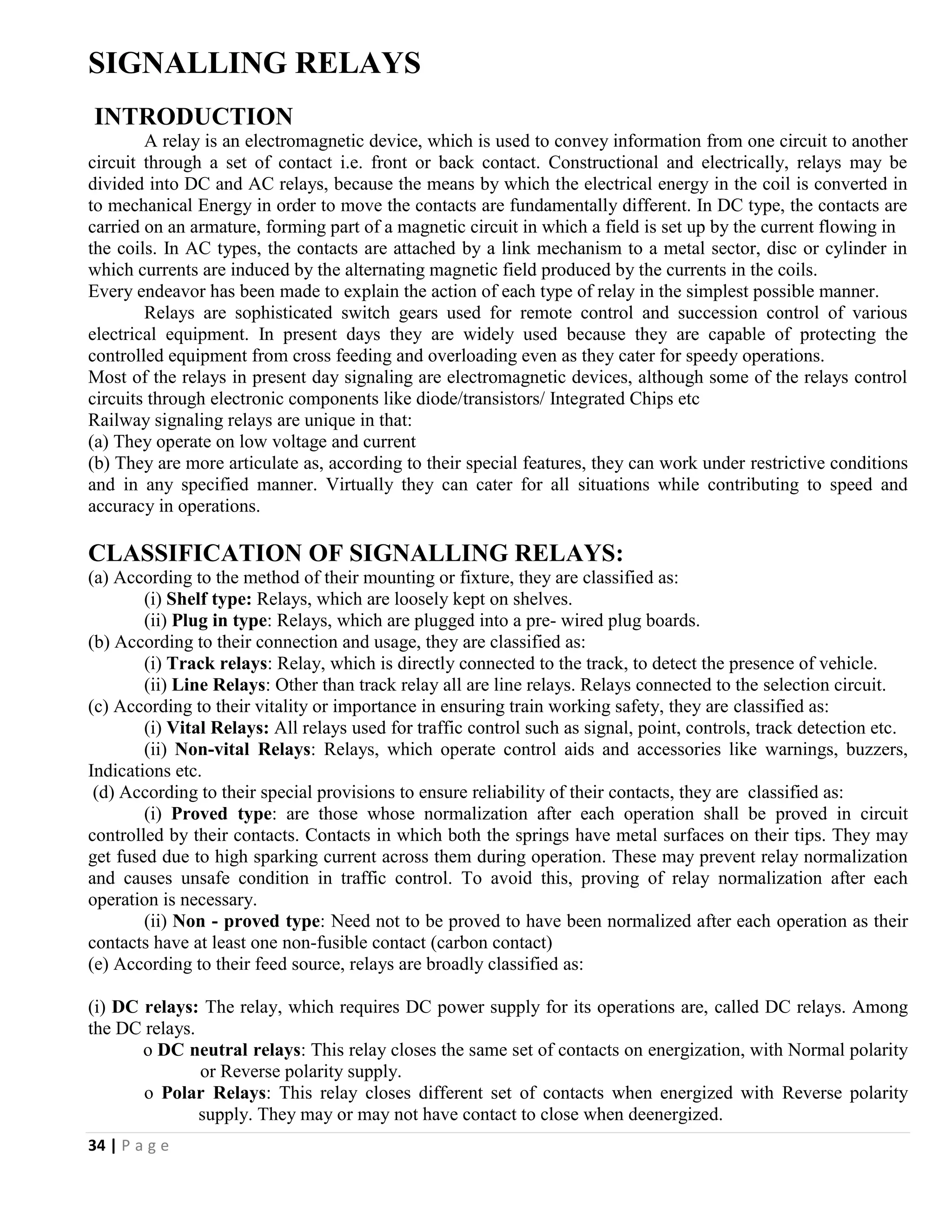 34 | P a g e
SIGNALLING RELAYS
INTRODUCTION
A relay is an electromagnetic device, which is used to convey information from one circuit to another
circuit through a set of contact i.e. front or back contact. Constructional and electrically, relays may be
divided into DC and AC relays, because the means by which the electrical energy in the coil is converted in
to mechanical Energy in order to move the contacts are fundamentally different. In DC type, the contacts are
carried on an armature, forming part of a magnetic circuit in which a field is set up by the current flowing in
the coils. In AC types, the contacts are attached by a link mechanism to a metal sector, disc or cylinder in
which currents are induced by the alternating magnetic field produced by the currents in the coils.
Every endeavor has been made to explain the action of each type of relay in the simplest possible manner.
Relays are sophisticated switch gears used for remote control and succession control of various
electrical equipment. In present days they are widely used because they are capable of protecting the
controlled equipment from cross feeding and overloading even as they cater for speedy operations.
Most of the relays in present day signaling are electromagnetic devices, although some of the relays control
circuits through electronic components like diode/transistors/ Integrated Chips etc
Railway signaling relays are unique in that:
(a) They operate on low voltage and current
(b) They are more articulate as, according to their special features, they can work under restrictive conditions
and in any specified manner. Virtually they can cater for all situations while contributing to speed and
accuracy in operations.
CLASSIFICATION OF SIGNALLING RELAYS:
(a) According to the method of their mounting or fixture, they are classified as:
(i) Shelf type: Relays, which are loosely kept on shelves.
(ii) Plug in type: Relays, which are plugged into a pre- wired plug boards.
(b) According to their connection and usage, they are classified as:
(i) Track relays: Relay, which is directly connected to the track, to detect the presence of vehicle.
(ii) Line Relays: Other than track relay all are line relays. Relays connected to the selection circuit.
(c) According to their vitality or importance in ensuring train working safety, they are classified as:
(i) Vital Relays: All relays used for traffic control such as signal, point, controls, track detection etc.
(ii) Non-vital Relays: Relays, which operate control aids and accessories like warnings, buzzers,
Indications etc.
(d) According to their special provisions to ensure reliability of their contacts, they are classified as:
(i) Proved type: are those whose normalization after each operation shall be proved in circuit
controlled by their contacts. Contacts in which both the springs have metal surfaces on their tips. They may
get fused due to high sparking current across them during operation. These may prevent relay normalization
and causes unsafe condition in traffic control. To avoid this, proving of relay normalization after each
operation is necessary.
(ii) Non - proved type: Need not to be proved to have been normalized after each operation as their
contacts have at least one non-fusible contact (carbon contact)
(e) According to their feed source, relays are broadly classified as:
(i) DC relays: The relay, which requires DC power supply for its operations are, called DC relays. Among
the DC relays.
o DC neutral relays: This relay closes the same set of contacts on energization, with Normal polarity
or Reverse polarity supply.
o Polar Relays: This relay closes different set of contacts when energized with Reverse polarity
supply. They may or may not have contact to close when deenergized.
 