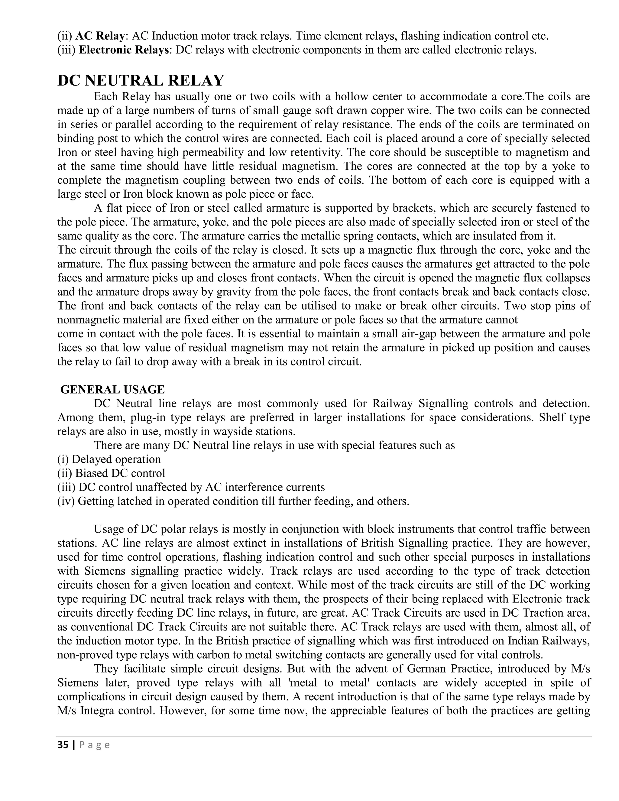 35 | P a g e
(ii) AC Relay: AC Induction motor track relays. Time element relays, flashing indication control etc.
(iii) Electronic Relays: DC relays with electronic components in them are called electronic relays.
DC NEUTRAL RELAY
Each Relay has usually one or two coils with a hollow center to accommodate a core.The coils are
made up of a large numbers of turns of small gauge soft drawn copper wire. The two coils can be connected
in series or parallel according to the requirement of relay resistance. The ends of the coils are terminated on
binding post to which the control wires are connected. Each coil is placed around a core of specially selected
Iron or steel having high permeability and low retentivity. The core should be susceptible to magnetism and
at the same time should have little residual magnetism. The cores are connected at the top by a yoke to
complete the magnetism coupling between two ends of coils. The bottom of each core is equipped with a
large steel or Iron block known as pole piece or face.
A flat piece of Iron or steel called armature is supported by brackets, which are securely fastened to
the pole piece. The armature, yoke, and the pole pieces are also made of specially selected iron or steel of the
same quality as the core. The armature carries the metallic spring contacts, which are insulated from it.
The circuit through the coils of the relay is closed. It sets up a magnetic flux through the core, yoke and the
armature. The flux passing between the armature and pole faces causes the armatures get attracted to the pole
faces and armature picks up and closes front contacts. When the circuit is opened the magnetic flux collapses
and the armature drops away by gravity from the pole faces, the front contacts break and back contacts close.
The front and back contacts of the relay can be utilised to make or break other circuits. Two stop pins of
nonmagnetic material are fixed either on the armature or pole faces so that the armature cannot
come in contact with the pole faces. It is essential to maintain a small air-gap between the armature and pole
faces so that low value of residual magnetism may not retain the armature in picked up position and causes
the relay to fail to drop away with a break in its control circuit.
GENERAL USAGE
DC Neutral line relays are most commonly used for Railway Signalling controls and detection.
Among them, plug-in type relays are preferred in larger installations for space considerations. Shelf type
relays are also in use, mostly in wayside stations.
There are many DC Neutral line relays in use with special features such as
(i) Delayed operation
(ii) Biased DC control
(iii) DC control unaffected by AC interference currents
(iv) Getting latched in operated condition till further feeding, and others.
Usage of DC polar relays is mostly in conjunction with block instruments that control traffic between
stations. AC line relays are almost extinct in installations of British Signalling practice. They are however,
used for time control operations, flashing indication control and such other special purposes in installations
with Siemens signalling practice widely. Track relays are used according to the type of track detection
circuits chosen for a given location and context. While most of the track circuits are still of the DC working
type requiring DC neutral track relays with them, the prospects of their being replaced with Electronic track
circuits directly feeding DC line relays, in future, are great. AC Track Circuits are used in DC Traction area,
as conventional DC Track Circuits are not suitable there. AC Track relays are used with them, almost all, of
the induction motor type. In the British practice of signalling which was first introduced on Indian Railways,
non-proved type relays with carbon to metal switching contacts are generally used for vital controls.
They facilitate simple circuit designs. But with the advent of German Practice, introduced by M/s
Siemens later, proved type relays with all 'metal to metal' contacts are widely accepted in spite of
complications in circuit design caused by them. A recent introduction is that of the same type relays made by
M/s Integra control. However, for some time now, the appreciable features of both the practices are getting
 