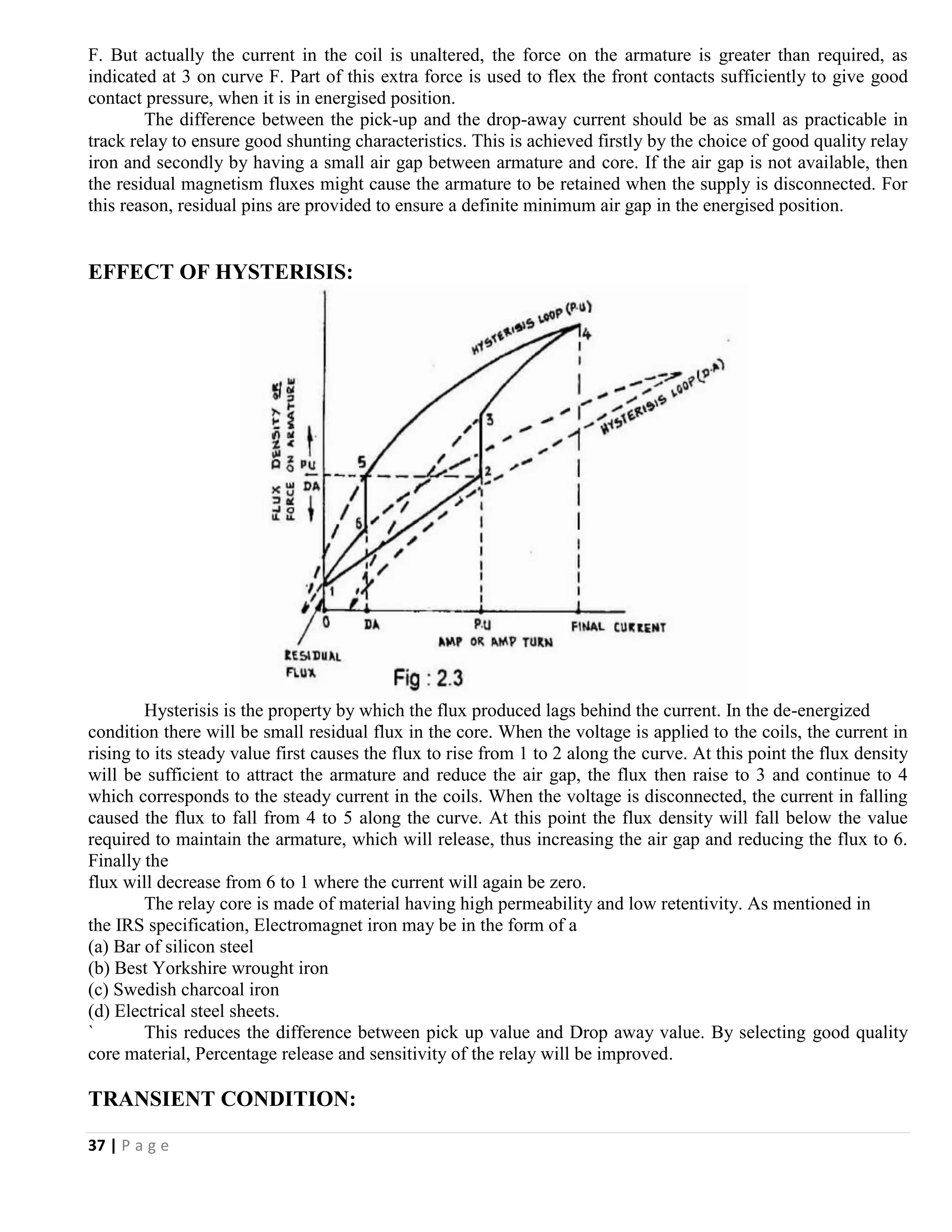 37 | P a g e
F. But actually the current in the coil is unaltered, the force on the armature is greater than required, as
indicated at 3 on curve F. Part of this extra force is used to flex the front contacts sufficiently to give good
contact pressure, when it is in energised position.
The difference between the pick-up and the drop-away current should be as small as practicable in
track relay to ensure good shunting characteristics. This is achieved firstly by the choice of good quality relay
iron and secondly by having a small air gap between armature and core. If the air gap is not available, then
the residual magnetism fluxes might cause the armature to be retained when the supply is disconnected. For
this reason, residual pins are provided to ensure a definite minimum air gap in the energised position.
EFFECT OF HYSTERISIS:
Hysterisis is the property by which the flux produced lags behind the current. In the de-energized
condition there will be small residual flux in the core. When the voltage is applied to the coils, the current in
rising to its steady value first causes the flux to rise from 1 to 2 along the curve. At this point the flux density
will be sufficient to attract the armature and reduce the air gap, the flux then raise to 3 and continue to 4
which corresponds to the steady current in the coils. When the voltage is disconnected, the current in falling
caused the flux to fall from 4 to 5 along the curve. At this point the flux density will fall below the value
required to maintain the armature, which will release, thus increasing the air gap and reducing the flux to 6.
Finally the
flux will decrease from 6 to 1 where the current will again be zero.
The relay core is made of material having high permeability and low retentivity. As mentioned in
the IRS specification, Electromagnet iron may be in the form of a
(a) Bar of silicon steel
(b) Best Yorkshire wrought iron
(c) Swedish charcoal iron
(d) Electrical steel sheets.
` This reduces the difference between pick up value and Drop away value. By selecting good quality
core material, Percentage release and sensitivity of the relay will be improved.
TRANSIENT CONDITION:
 
