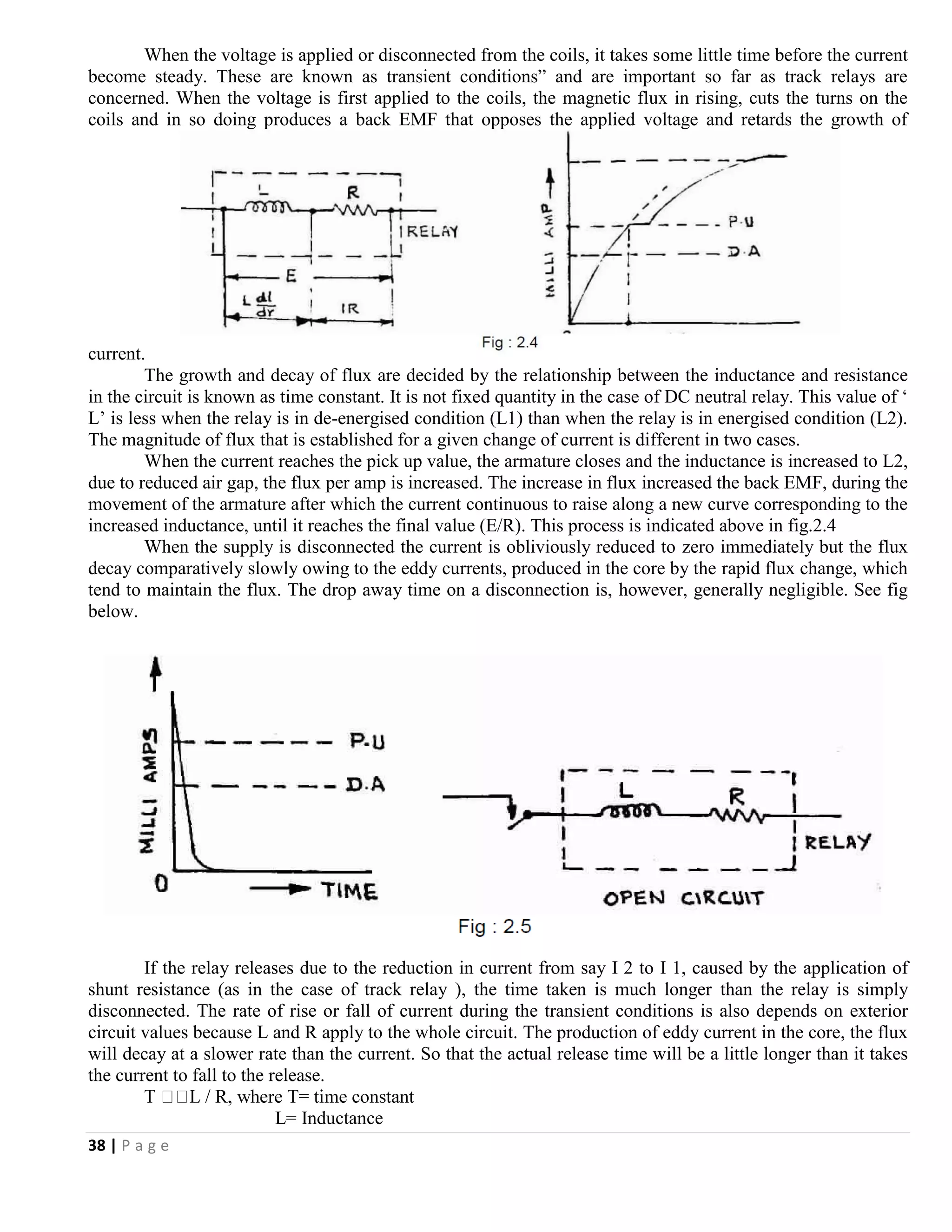 38 | P a g e
When the voltage is applied or disconnected from the coils, it takes some little time before the current
become steady. These are known as transient conditions” and are important so far as track relays are
concerned. When the voltage is first applied to the coils, the magnetic flux in rising, cuts the turns on the
coils and in so doing produces a back EMF that opposes the applied voltage and retards the growth of
current.
The growth and decay of flux are decided by the relationship between the inductance and resistance
in the circuit is known as time constant. It is not fixed quantity in the case of DC neutral relay. This value of ‘
L’ is less when the relay is in de-energised condition (L1) than when the relay is in energised condition (L2).
The magnitude of flux that is established for a given change of current is different in two cases.
When the current reaches the pick up value, the armature closes and the inductance is increased to L2,
due to reduced air gap, the flux per amp is increased. The increase in flux increased the back EMF, during the
movement of the armature after which the current continuous to raise along a new curve corresponding to the
increased inductance, until it reaches the final value (E/R). This process is indicated above in fig.2.4
When the supply is disconnected the current is obliviously reduced to zero immediately but the flux
decay comparatively slowly owing to the eddy currents, produced in the core by the rapid flux change, which
tend to maintain the flux. The drop away time on a disconnection is, however, generally negligible. See fig
below.
If the relay releases due to the reduction in current from say I 2 to I 1, caused by the application of
shunt resistance (as in the case of track relay ), the time taken is much longer than the relay is simply
disconnected. The rate of rise or fall of current during the transient conditions is also depends on exterior
circuit values because L and R apply to the whole circuit. The production of eddy current in the core, the flux
will decay at a slower rate than the current. So that the actual release time will be a little longer than it takes
the current to fall to the release.
L= Inductance
 