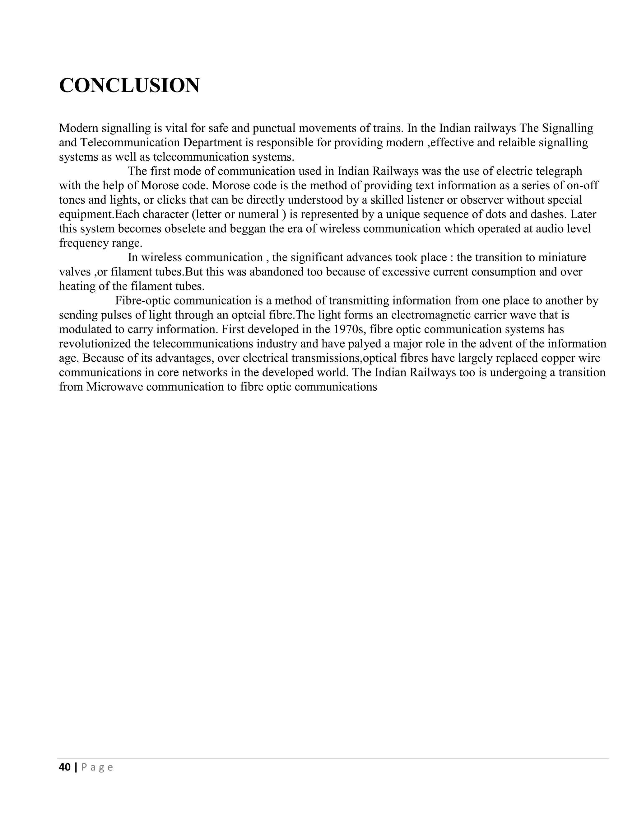 40 | P a g e
CONCLUSION
Modern signalling is vital for safe and punctual movements of trains. In the Indian railways The Signalling
and Telecommunication Department is responsible for providing modern ,effective and relaible signalling
systems as well as telecommunication systems.
The first mode of communication used in Indian Railways was the use of electric telegraph
with the help of Morose code. Morose code is the method of providing text information as a series of on-off
tones and lights, or clicks that can be directly understood by a skilled listener or observer without special
equipment.Each character (letter or numeral ) is represented by a unique sequence of dots and dashes. Later
this system becomes obselete and beggan the era of wireless communication which operated at audio level
frequency range.
In wireless communication , the significant advances took place : the transition to miniature
valves ,or filament tubes.But this was abandoned too because of excessive current consumption and over
heating of the filament tubes.
Fibre-optic communication is a method of transmitting information from one place to another by
sending pulses of light through an optcial fibre.The light forms an electromagnetic carrier wave that is
modulated to carry information. First developed in the 1970s, fibre optic communication systems has
revolutionized the telecommunications industry and have palyed a major role in the advent of the information
age. Because of its advantages, over electrical transmissions,optical fibres have largely replaced copper wire
communications in core networks in the developed world. The Indian Railways too is undergoing a transition
from Microwave communication to fibre optic communications
 
