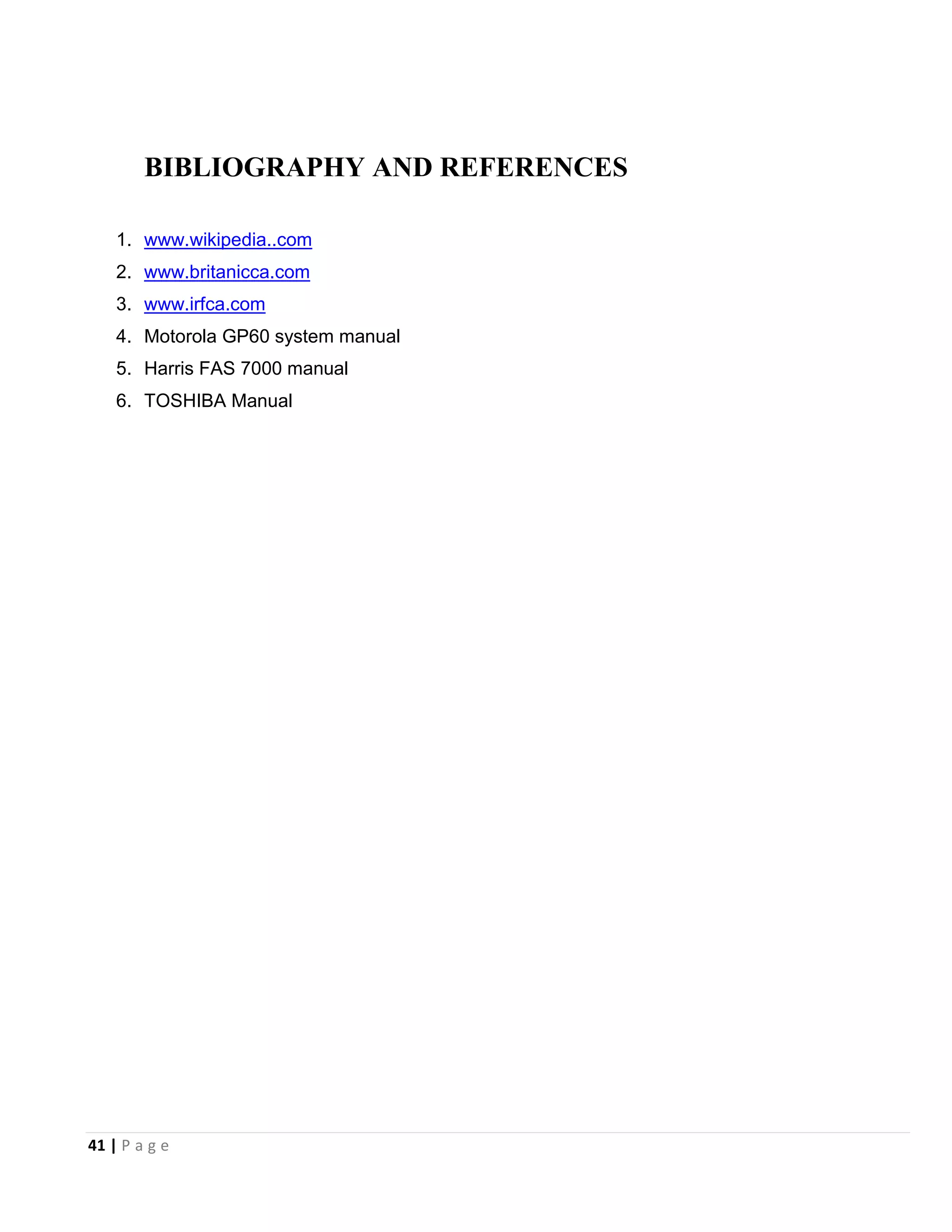 41 | P a g e
BIBLIOGRAPHY AND REFERENCES
1. www.wikipedia..com
2. www.britanicca.com
3. www.irfca.com
4. Motorola GP60 system manual
5. Harris FAS 7000 manual
6. TOSHIBA Manual
 
