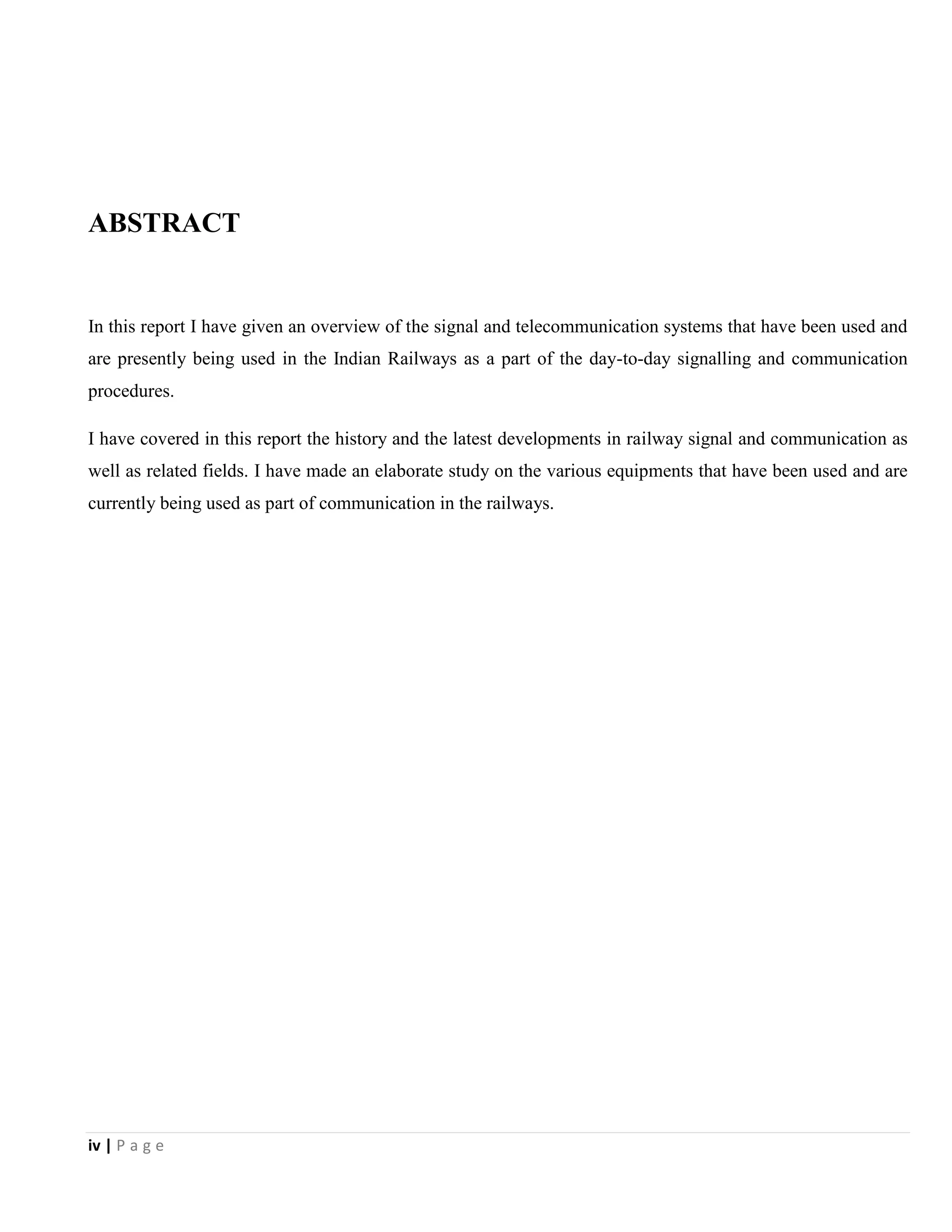 iv | P a g e
ABSTRACT
In this report I have given an overview of the signal and telecommunication systems that have been used and
are presently being used in the Indian Railways as a part of the day-to-day signalling and communication
procedures.
I have covered in this report the history and the latest developments in railway signal and communication as
well as related fields. I have made an elaborate study on the various equipments that have been used and are
currently being used as part of communication in the railways.
 