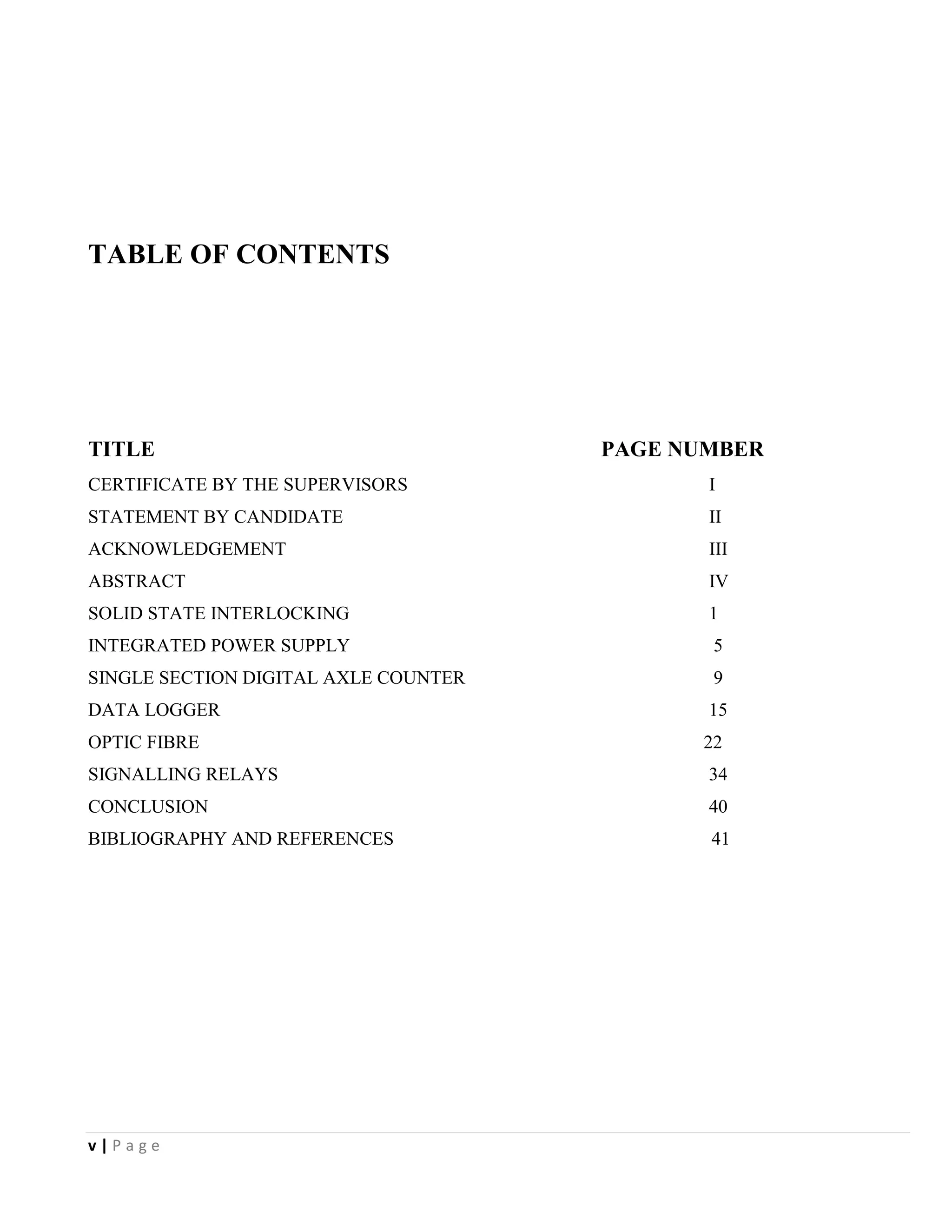 v | P a g e
TABLE OF CONTENTS
TITLE PAGE NUMBER
CERTIFICATE BY THE SUPERVISORS I
STATEMENT BY CANDIDATE II
ACKNOWLEDGEMENT III
ABSTRACT IV
SOLID STATE INTERLOCKING 1
INTEGRATED POWER SUPPLY 5
SINGLE SECTION DIGITAL AXLE COUNTER 9
DATA LOGGER 15
OPTIC FIBRE 22
SIGNALLING RELAYS 34
CONCLUSION 40
BIBLIOGRAPHY AND REFERENCES 41
 