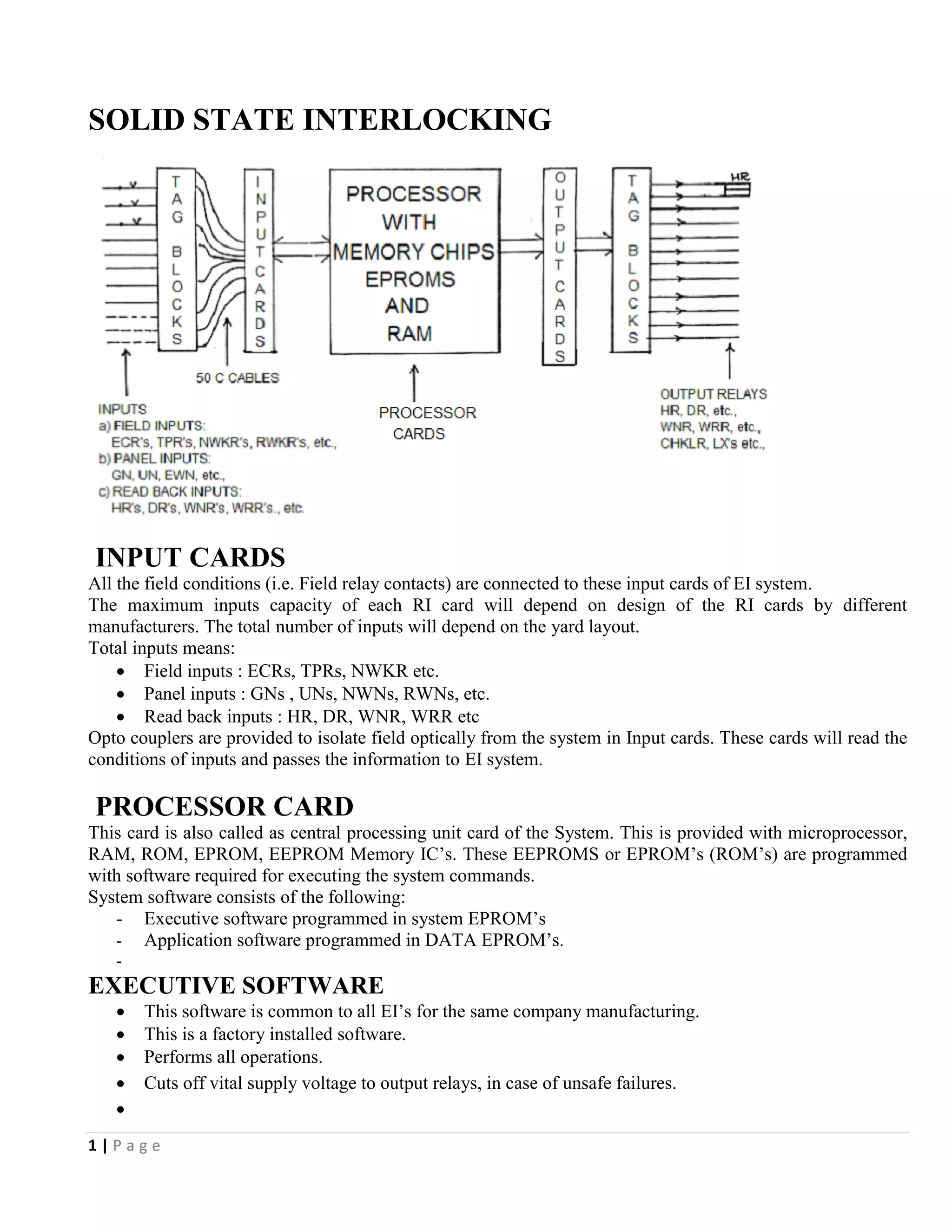 1 | P a g e
SOLID STATE INTERLOCKING
INPUT CARDS
All the field conditions (i.e. Field relay contacts) are connected to these input cards of EI system.
The maximum inputs capacity of each RI card will depend on design of the RI cards by different
manufacturers. The total number of inputs will depend on the yard layout.
Total inputs means:
 Field inputs : ECRs, TPRs, NWKR etc.
 Panel inputs : GNs , UNs, NWNs, RWNs, etc.
 Read back inputs : HR, DR, WNR, WRR etc
Opto couplers are provided to isolate field optically from the system in Input cards. These cards will read the
conditions of inputs and passes the information to EI system.
PROCESSOR CARD
This card is also called as central processing unit card of the System. This is provided with microprocessor,
RAM, ROM, EPROM, EEPROM Memory IC’s. These EEPROMS or EPROM’s (ROM’s) are programmed
with software required for executing the system commands.
System software consists of the following:
- Executive software programmed in system EPROM’s
- Application software programmed in DATA EPROM’s.
-
EXECUTIVE SOFTWARE
 This software is common to all EI’s for the same company manufacturing.
 This is a factory installed software.
 Performs all operations.
 Cuts off vital supply voltage to output relays, in case of unsafe failures.

 