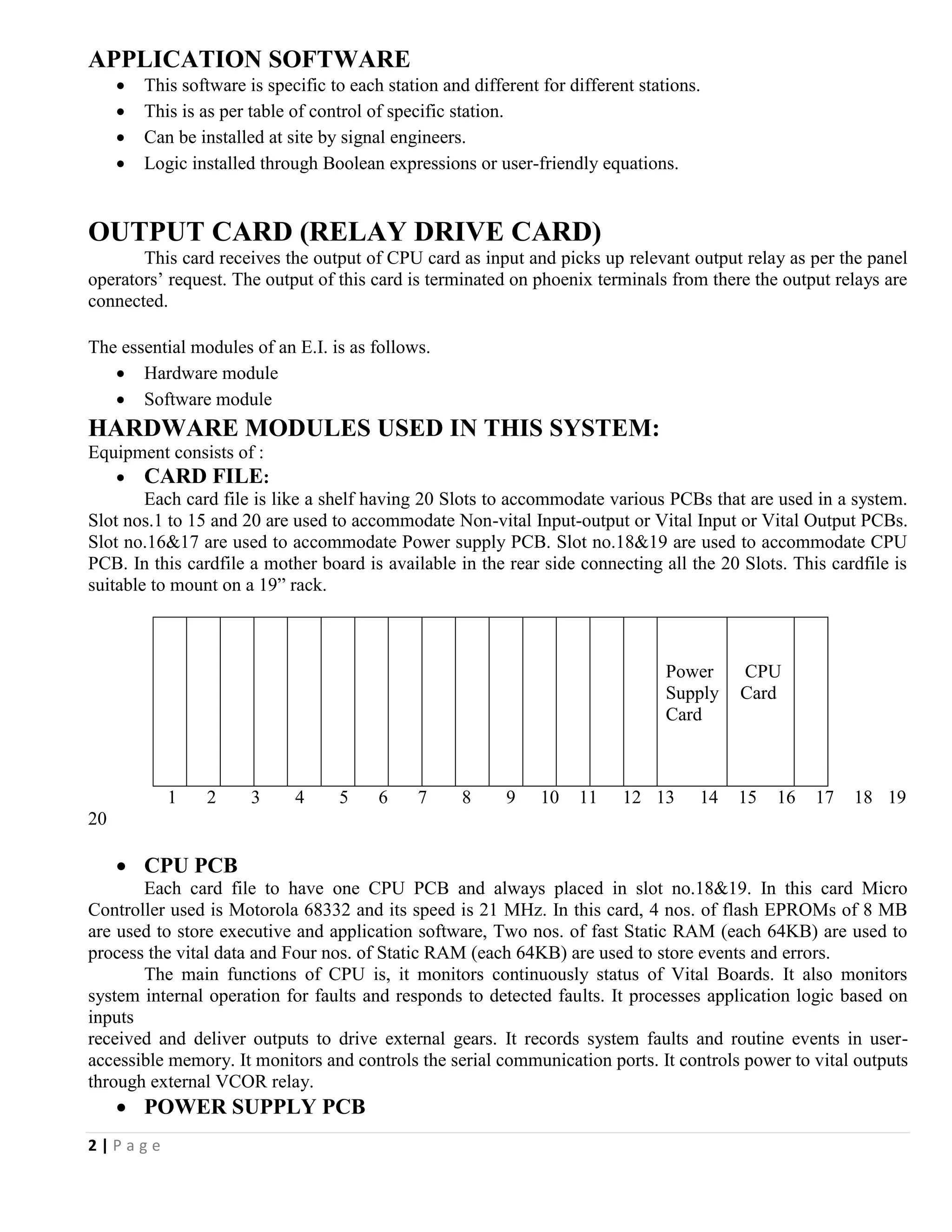 2 | P a g e
APPLICATION SOFTWARE
 This software is specific to each station and different for different stations.
 This is as per table of control of specific station.
 Can be installed at site by signal engineers.
 Logic installed through Boolean expressions or user-friendly equations.
OUTPUT CARD (RELAY DRIVE CARD)
This card receives the output of CPU card as input and picks up relevant output relay as per the panel
operators’ request. The output of this card is terminated on phoenix terminals from there the output relays are
connected.
The essential modules of an E.I. is as follows.
 Hardware module
 Software module
HARDWARE MODULES USED IN THIS SYSTEM:
Equipment consists of :
 CARD FILE:
Each card file is like a shelf having 20 Slots to accommodate various PCBs that are used in a system.
Slot nos.1 to 15 and 20 are used to accommodate Non-vital Input-output or Vital Input or Vital Output PCBs.
Slot no.16&17 are used to accommodate Power supply PCB. Slot no.18&19 are used to accommodate CPU
PCB. In this cardfile a mother board is available in the rear side connecting all the 20 Slots. This cardfile is
suitable to mount on a 19” rack.
Power
Supply
Card
CPU
Card
1 2 3 4 5 6 7 8 9 10 11 12 13 14 15 16 17 18 19
20
 CPU PCB
Each card file to have one CPU PCB and always placed in slot no.18&19. In this card Micro
Controller used is Motorola 68332 and its speed is 21 MHz. In this card, 4 nos. of flash EPROMs of 8 MB
are used to store executive and application software, Two nos. of fast Static RAM (each 64KB) are used to
process the vital data and Four nos. of Static RAM (each 64KB) are used to store events and errors.
The main functions of CPU is, it monitors continuously status of Vital Boards. It also monitors
system internal operation for faults and responds to detected faults. It processes application logic based on
inputs
received and deliver outputs to drive external gears. It records system faults and routine events in user-
accessible memory. It monitors and controls the serial communication ports. It controls power to vital outputs
through external VCOR relay.
 POWER SUPPLY PCB
 