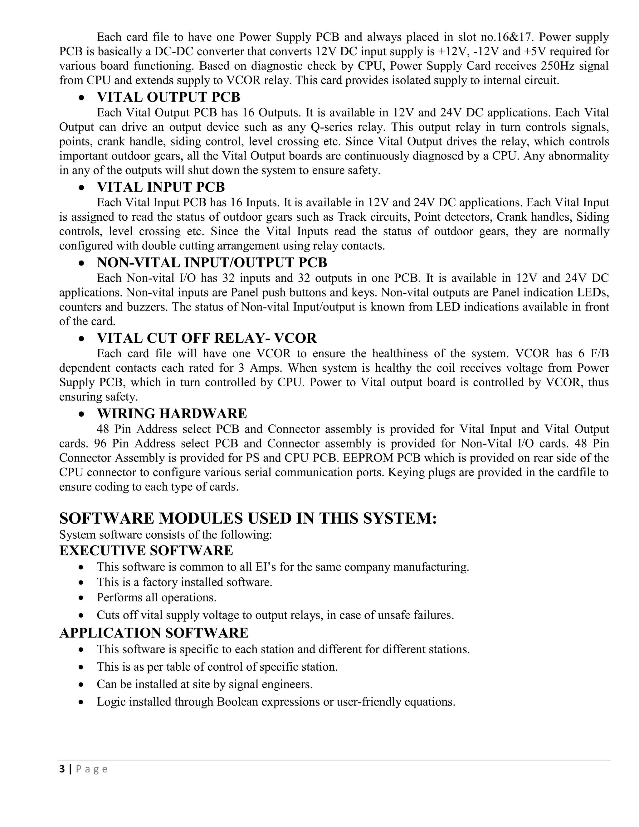 3 | P a g e
Each card file to have one Power Supply PCB and always placed in slot no.16&17. Power supply
PCB is basically a DC-DC converter that converts 12V DC input supply is +12V, -12V and +5V required for
various board functioning. Based on diagnostic check by CPU, Power Supply Card receives 250Hz signal
from CPU and extends supply to VCOR relay. This card provides isolated supply to internal circuit.
 VITAL OUTPUT PCB
Each Vital Output PCB has 16 Outputs. It is available in 12V and 24V DC applications. Each Vital
Output can drive an output device such as any Q-series relay. This output relay in turn controls signals,
points, crank handle, siding control, level crossing etc. Since Vital Output drives the relay, which controls
important outdoor gears, all the Vital Output boards are continuously diagnosed by a CPU. Any abnormality
in any of the outputs will shut down the system to ensure safety.
 VITAL INPUT PCB
Each Vital Input PCB has 16 Inputs. It is available in 12V and 24V DC applications. Each Vital Input
is assigned to read the status of outdoor gears such as Track circuits, Point detectors, Crank handles, Siding
controls, level crossing etc. Since the Vital Inputs read the status of outdoor gears, they are normally
configured with double cutting arrangement using relay contacts.
 NON-VITAL INPUT/OUTPUT PCB
Each Non-vital I/O has 32 inputs and 32 outputs in one PCB. It is available in 12V and 24V DC
applications. Non-vital inputs are Panel push buttons and keys. Non-vital outputs are Panel indication LEDs,
counters and buzzers. The status of Non-vital Input/output is known from LED indications available in front
of the card.
 VITAL CUT OFF RELAY- VCOR
Each card file will have one VCOR to ensure the healthiness of the system. VCOR has 6 F/B
dependent contacts each rated for 3 Amps. When system is healthy the coil receives voltage from Power
Supply PCB, which in turn controlled by CPU. Power to Vital output board is controlled by VCOR, thus
ensuring safety.
 WIRING HARDWARE
48 Pin Address select PCB and Connector assembly is provided for Vital Input and Vital Output
cards. 96 Pin Address select PCB and Connector assembly is provided for Non-Vital I/O cards. 48 Pin
Connector Assembly is provided for PS and CPU PCB. EEPROM PCB which is provided on rear side of the
CPU connector to configure various serial communication ports. Keying plugs are provided in the cardfile to
ensure coding to each type of cards.
SOFTWARE MODULES USED IN THIS SYSTEM:
System software consists of the following:
EXECUTIVE SOFTWARE
 This software is common to all EI’s for the same company manufacturing.
 This is a factory installed software.
 Performs all operations.
 Cuts off vital supply voltage to output relays, in case of unsafe failures.
APPLICATION SOFTWARE
 This software is specific to each station and different for different stations.
 This is as per table of control of specific station.
 Can be installed at site by signal engineers.
 Logic installed through Boolean expressions or user-friendly equations.
 