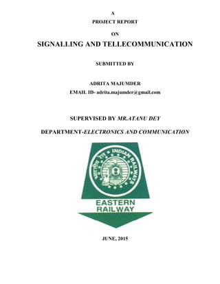 A
PROJECT REPORT
ON
SIGNALLING AND TELLECOMMUNICATION
SUBMITTED BY
ADRITA MAJUMDER
EMAIL ID- adrita.majumder@gmail.com
SUPERVISED BY MR.ATANU DEY
DEPARTMENT-ELECTRONICS AND COMMUNICATION
JUNE, 2015
 