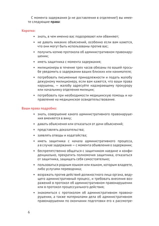 6
С момента задержания (а не доставления в отделение!) вы имее-
те следующие права:
Коротко:
•	 знать, в чем именно вас подозревают или обвиняют;
•	 не давать никаких объяснений, особенно если вам кажется,
что они могут быть использованы против вас;
•	 получить копию протокола об административном правонару-
шении;
•	 иметь защитника с момента задержания;
•	 милиционеры в течение трех часов обязаны по вашей прось-
бе уведомить о задержании ваших близких или нанимателя;
•	 потребовать письменные принадлежности и подать жалобу
дежурному милиционеру, если вам кажется, что ваши права
нарушены, — жалобу адресуйте надзирающему прокурору
или начальнику отделения милиции;
•	 потребовать при необходимости медицинскую помощь и на-
правление на медицинское освидетельствование.
Ваши права подробно:
•	 знать, совершение какого административного правонаруше-
ния вменяется в вину;
•	 давать объяснения или отказаться от дачи объяснений;
•	 представлять доказательства;
•	 заявлять отводы и ходатайства;
•	 иметь защитника с начала административного процесса,
а в случае задержания — с момента объявления о задержании;
•	 беспрепятственно общаться с защитником наедине и конфи-
денциально, прекратить полномочия защитника, отказаться
от защитника, защищать себя самостоятельно;
•	 пользоваться родным языком или языком, которым владеете,
либо услугами переводчика;
•	 возражать против действий должностного лица органа, веду-
щего административный процесс, и требовать внесения воз-
ражений в протокол об административном правонарушении
или в протокол процессуального действия;
•	 знакомиться с протоколом об административном правона-
рушении, а также материалами дела об административном
правонарушении по окончании подготовки его к рассмотре-
 