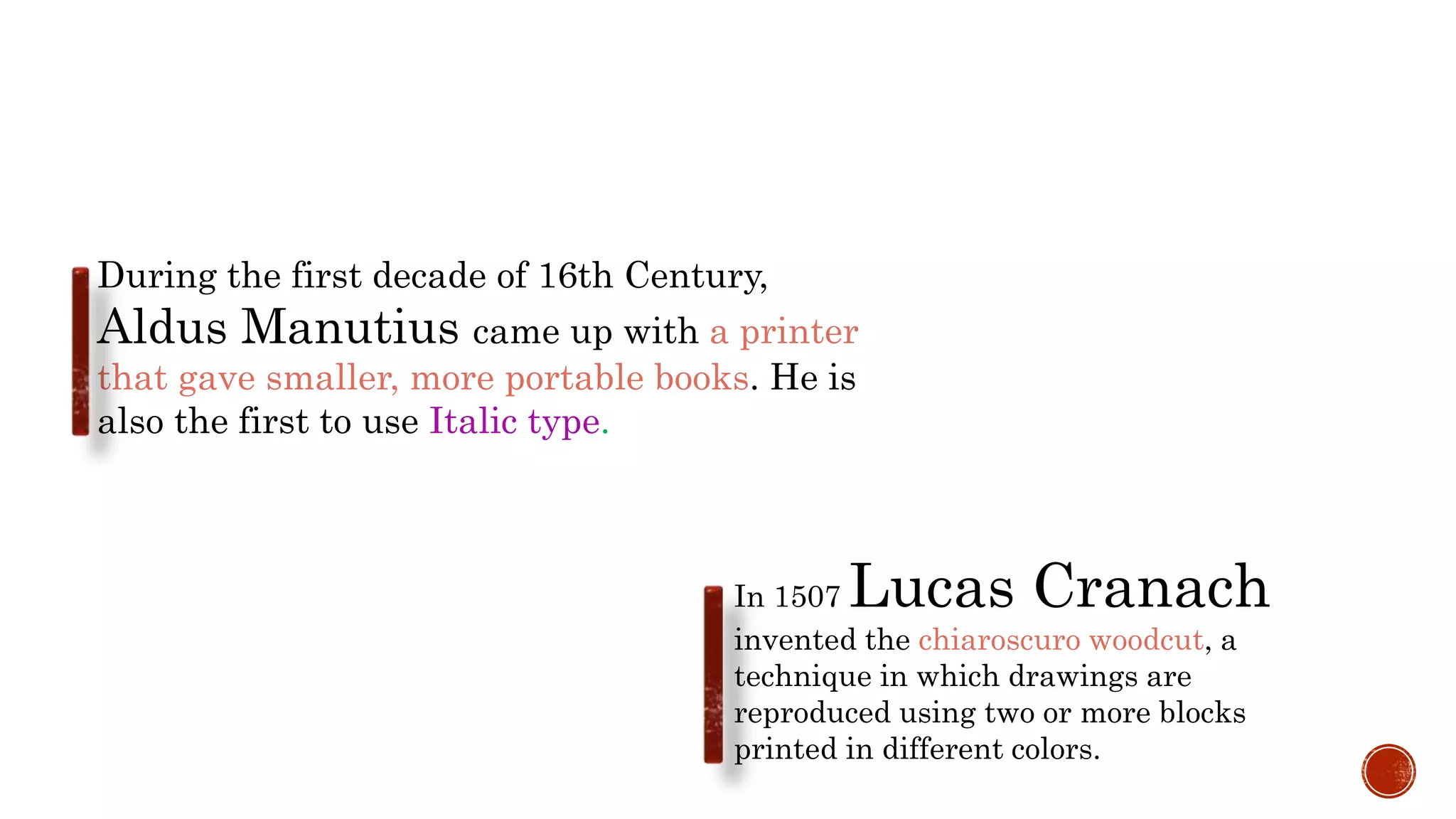 During the first decade of 16th Century,
Aldus Manutius came up with a printer
that gave smaller, more portable books. He is
also the first to use Italic type.
In 1507 Lucas Cranach
invented the chiaroscuro woodcut, a
technique in which drawings are
reproduced using two or more blocks
printed in different colors.
 