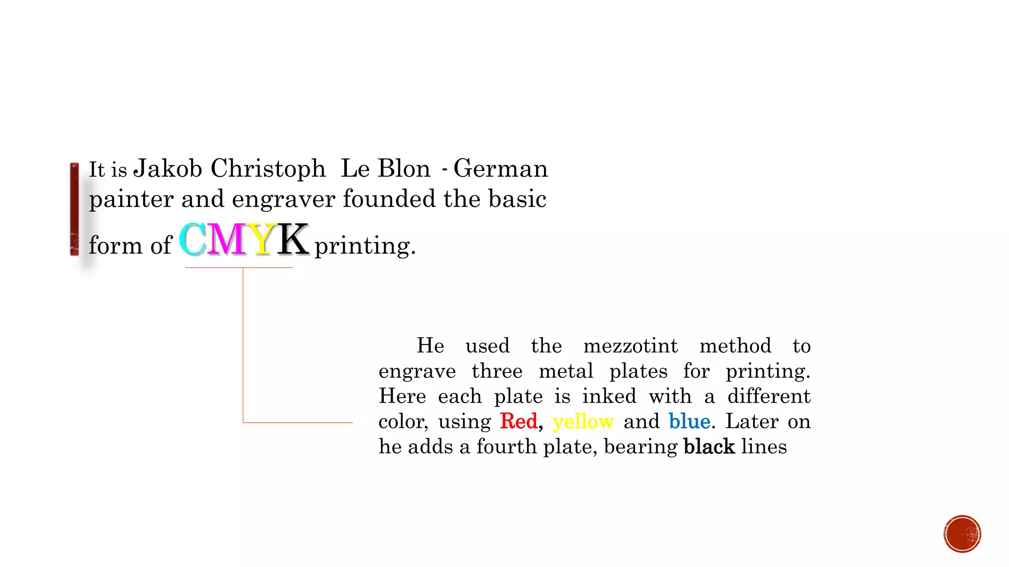 It is Jakob Christoph Le Blon - German
painter and engraver founded the basic
form of CMYKprinting.
He used the mezzotint method to
engrave three metal plates for printing.
Here each plate is inked with a different
color, using Red, yellow and blue. Later on
he adds a fourth plate, bearing black lines
 