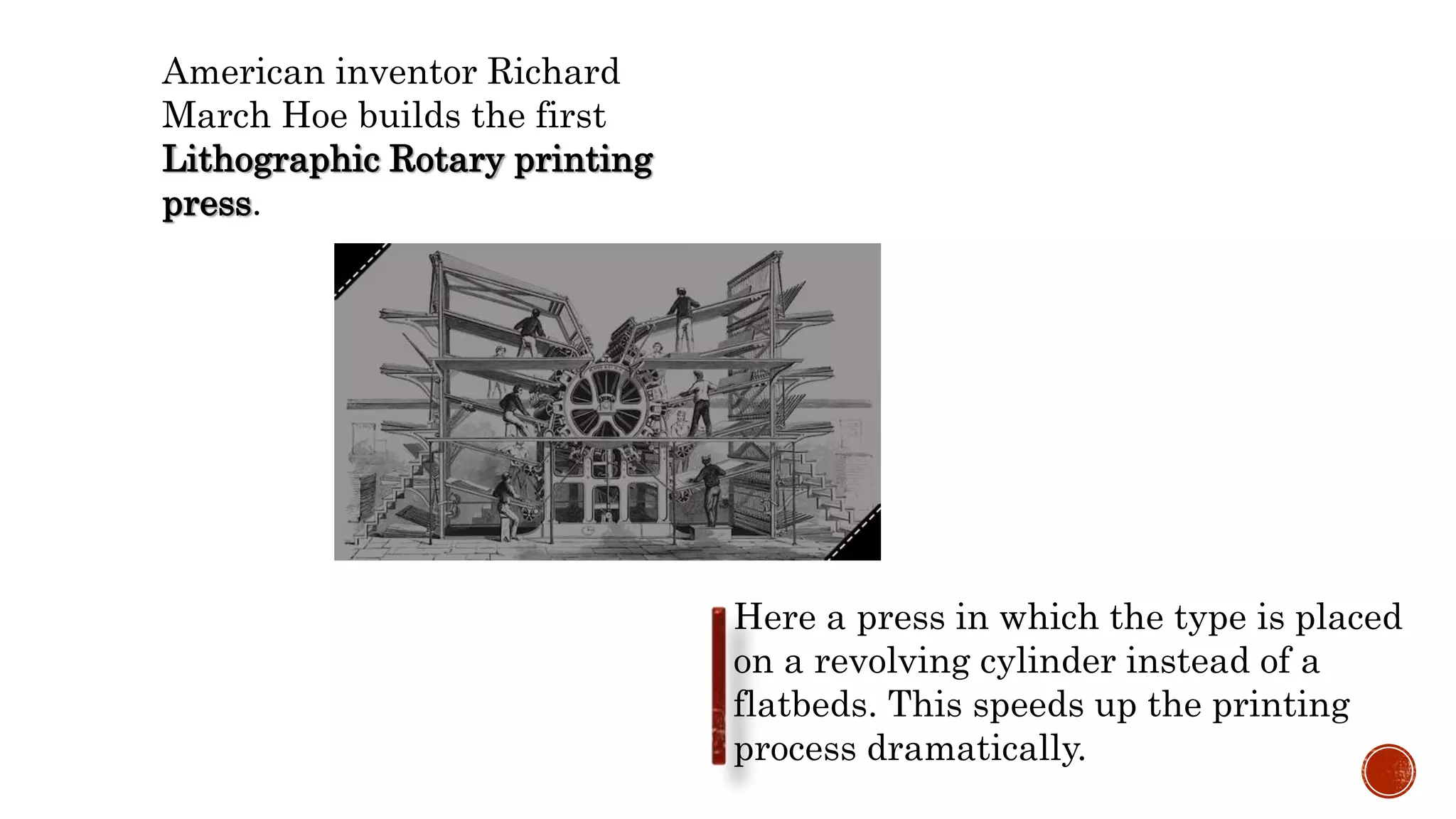 American inventor Richard
March Hoe builds the first
Lithographic Rotary printing
press.
Here a press in which the type is placed
on a revolving cylinder instead of a
flatbeds. This speeds up the printing
process dramatically.
 