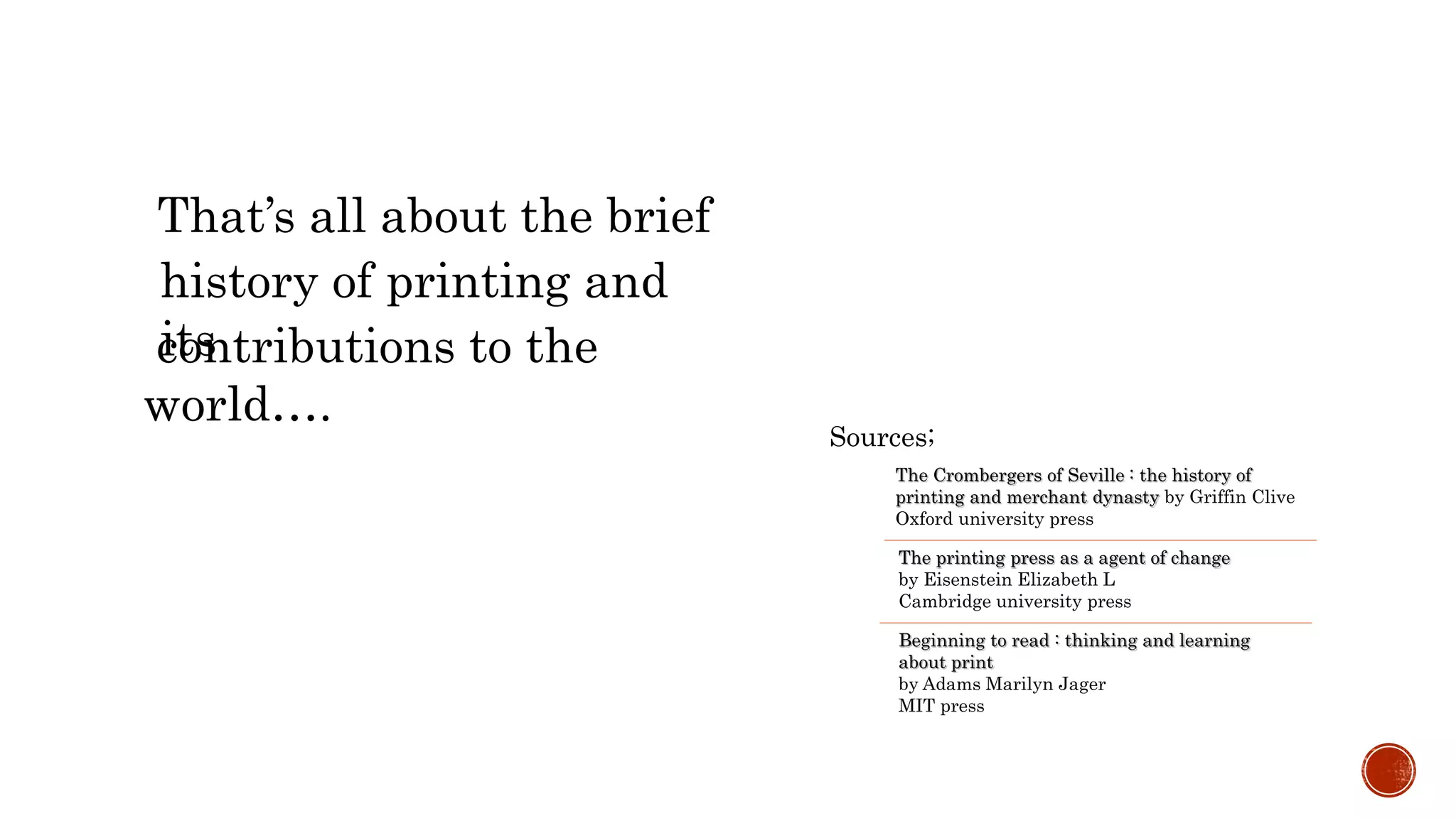 That’s all about the brief
history of printing and
itscontributions to the
world….
Sources;
The Crombergers of Seville : the history of
printing and merchant dynasty by Griffin Clive
Oxford university press
The printing press as a agent of change
by Eisenstein Elizabeth L
Cambridge university press
Beginning to read : thinking and learning
about print
by Adams Marilyn Jager
MIT press
 
