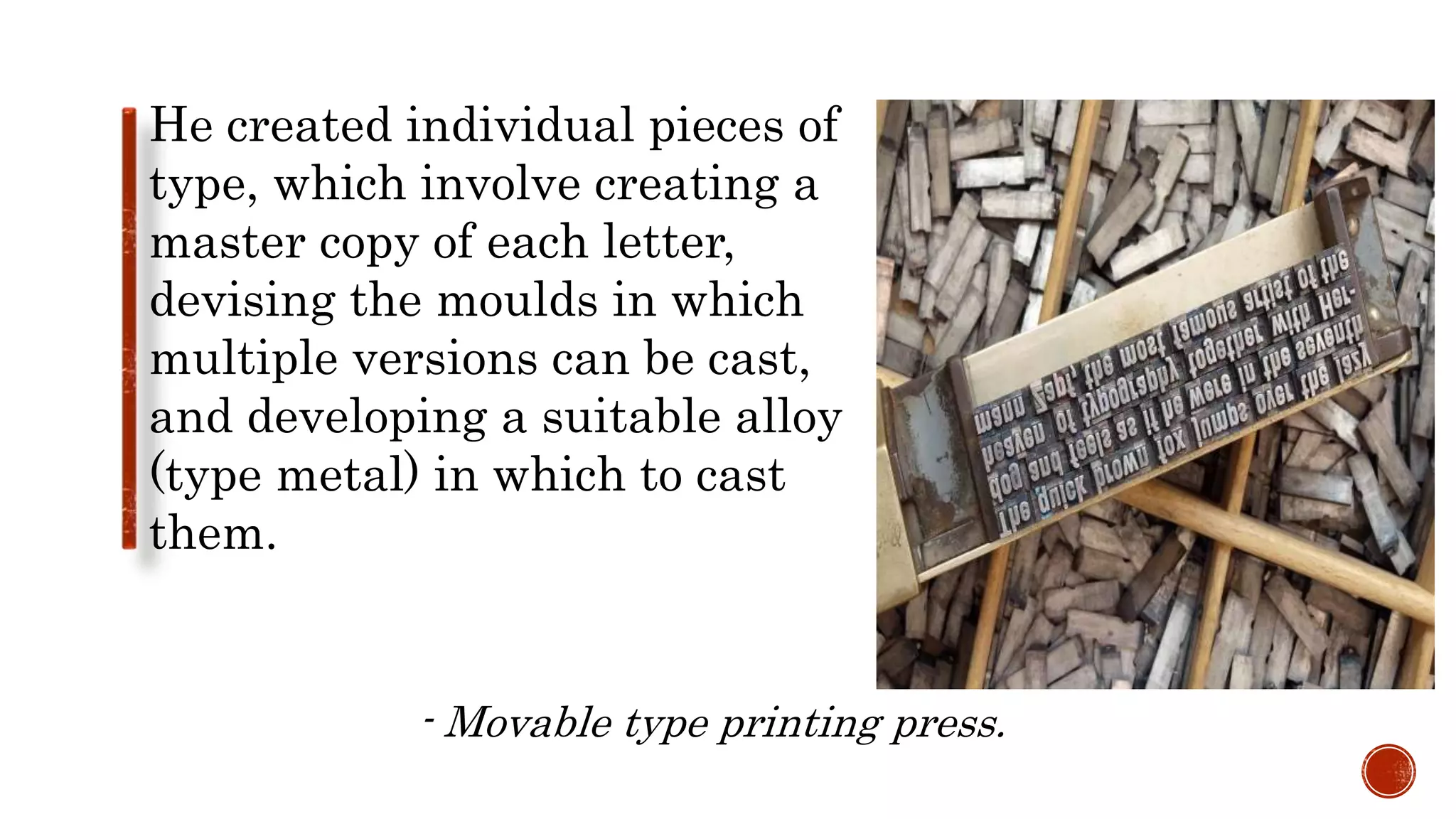 He created individual pieces of
type, which involve creating a
master copy of each letter,
devising the moulds in which
multiple versions can be cast,
and developing a suitable alloy
(type metal) in which to cast
them.
- Movable type printing press.
 