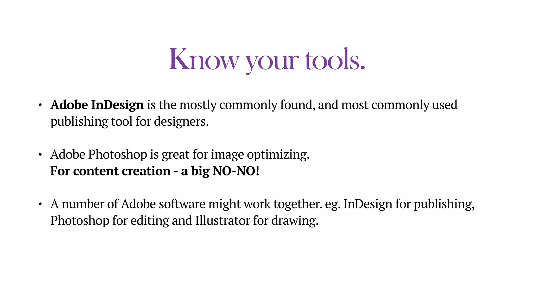 Know your tools.
• Adobe InDesign is the mostly commonly found, and most commonly used
publishing tool for designers.
• Adobe Photoshop is great for image optimizing. 
For content creation - a big NO-NO!
• A number of Adobe software might work together. eg. InDesign for publishing,
Photoshop for editing and Illustrator for drawing.
 