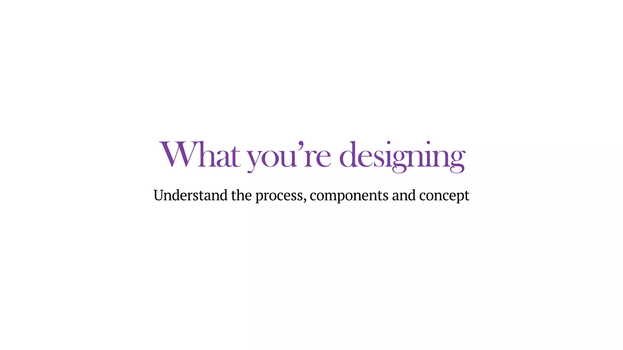 What you’re designing
Understand the process, components and concept
 