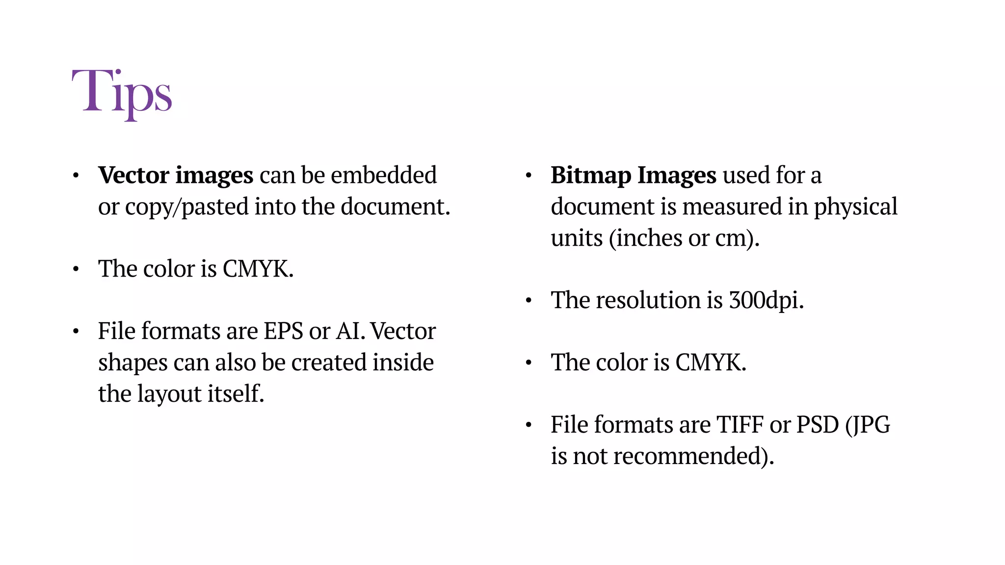 Tips
• Vector images can be embedded
or copy/pasted into the document.
• The color is CMYK.
• File formats are EPS or AI.Vector
shapes can also be created inside
the layout itself.
• Bitmap Images used for a
document is measured in physical
units (inches or cm).
• The resolution is 300dpi.
• The color is CMYK.
• File formats are TIFF or PSD (JPG
is not recommended).
 