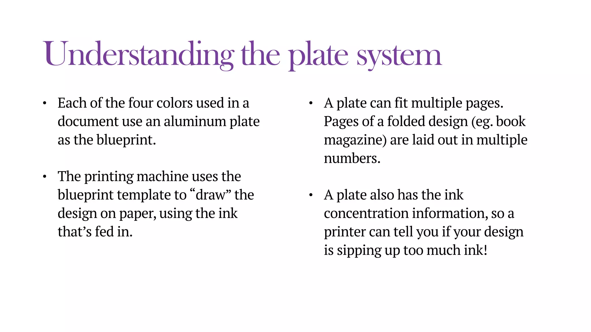 Understanding the plate system
• Each of the four colors used in a
document use an aluminum plate
as the blueprint.
• The printing machine uses the
blueprint template to “draw” the
design on paper, using the ink
that’s fed in.
• A plate can fit multiple pages.
Pages of a folded design (eg. book
magazine) are laid out in multiple
numbers.
• A plate also has the ink
concentration information, so a
printer can tell you if your design
is sipping up too much ink!
 