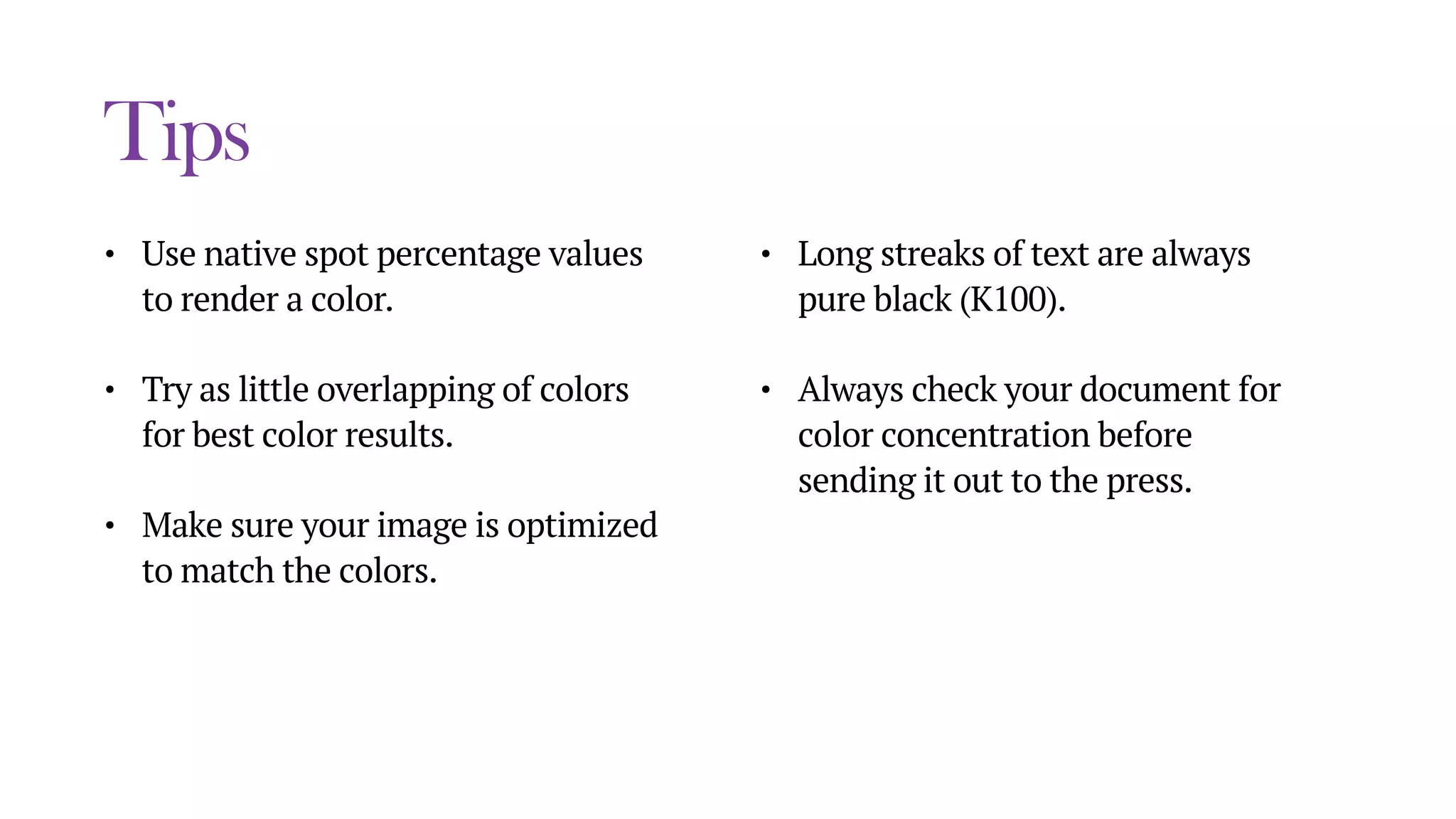 Tips
• Use native spot percentage values
to render a color.
• Try as little overlapping of colors
for best color results.
• Make sure your image is optimized
to match the colors.
• Long streaks of text are always
pure black (K100).
• Always check your document for
color concentration before
sending it out to the press.
 