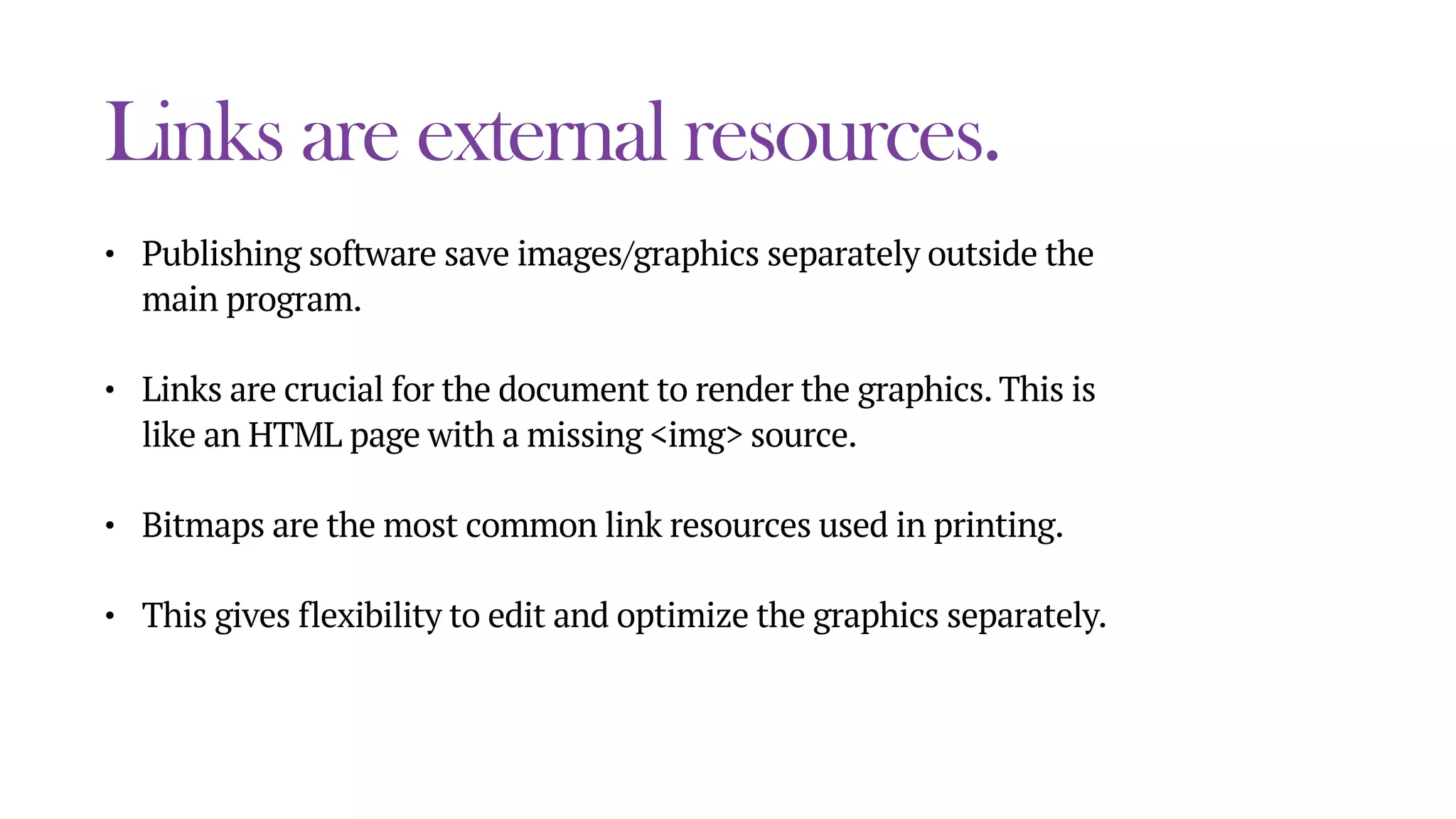 Links are external resources.
• Publishing software save images/graphics separately outside the
main program.
• Links are crucial for the document to render the graphics. This is
like an HTML page with a missing <img> source.
• Bitmaps are the most common link resources used in printing.
• This gives flexibility to edit and optimize the graphics separately.
 