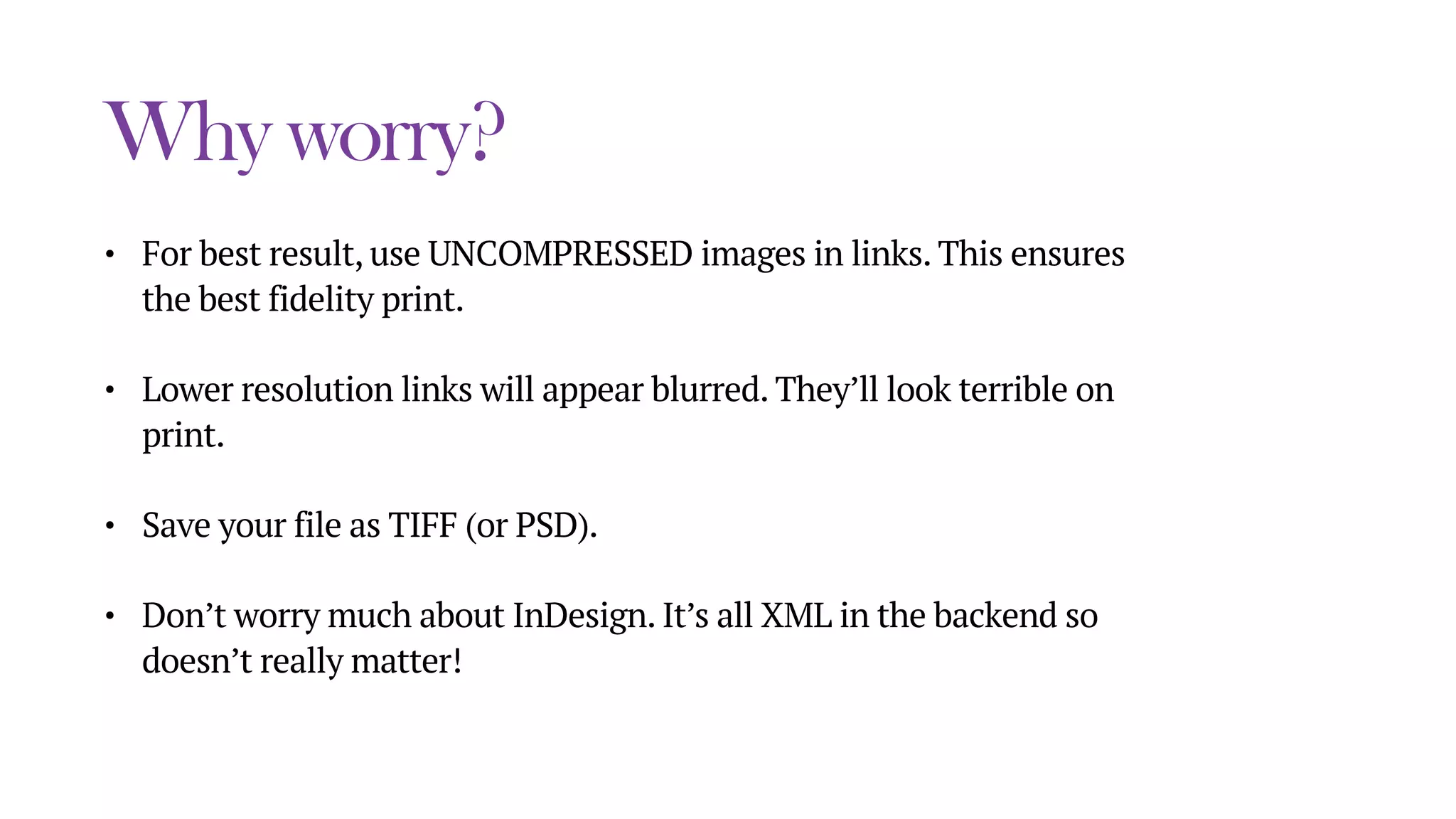 Why worry?
• For best result, use UNCOMPRESSED images in links. This ensures
the best fidelity print.
• Lower resolution links will appear blurred. They’ll look terrible on
print.
• Save your file as TIFF (or PSD).
• Don’t worry much about InDesign. It’s all XML in the backend so
doesn’t really matter!
 
