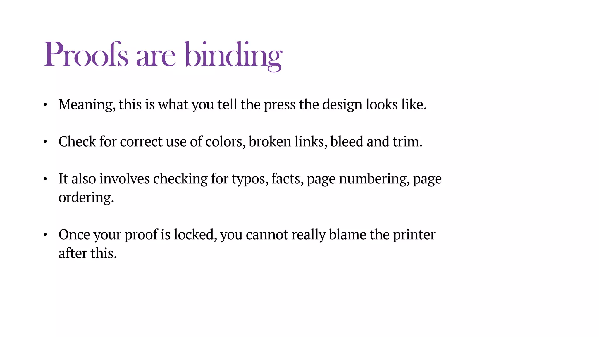 Proofs are binding
• Meaning, this is what you tell the press the design looks like.
• Check for correct use of colors, broken links, bleed and trim.
• It also involves checking for typos, facts, page numbering, page
ordering.
• Once your proof is locked, you cannot really blame the printer
after this.
 