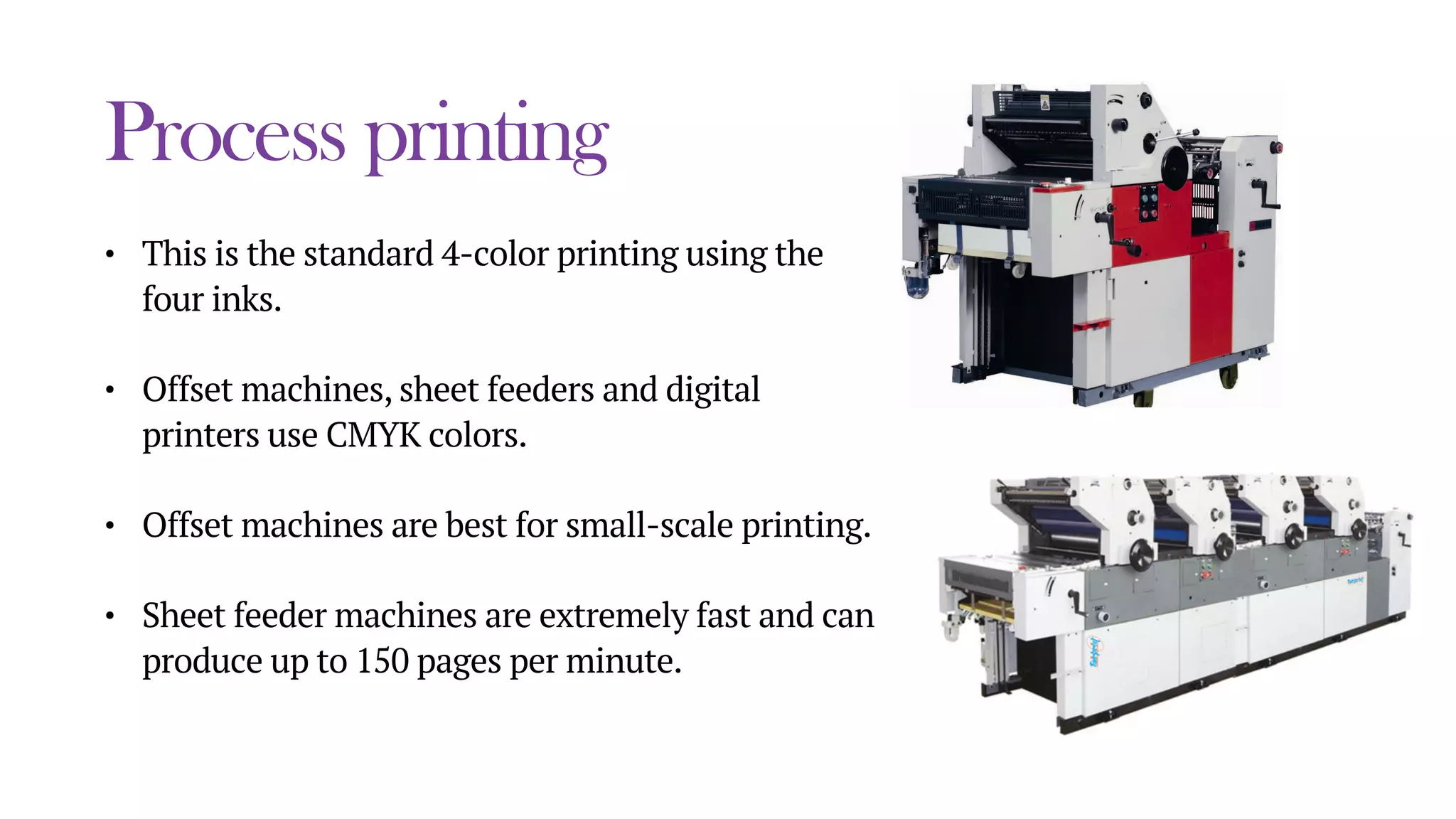 Process printing
• This is the standard 4-color printing using the
four inks.
• Offset machines, sheet feeders and digital
printers use CMYK colors.
• Offset machines are best for small-scale printing.
• Sheet feeder machines are extremely fast and can
produce up to 150 pages per minute.
 