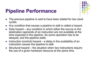 Pipeline Performance
 The previous pipeline is said to have been stalled for two clock
cycles.
 Any condition that causes a pipeline to stall is called a hazard.
 Data hazard – any condition in which either the source or the
destination operands of an instruction are not available at the
time expected in the pipeline. So some operation has to be
delayed, and the pipeline stalls.
 Instruction (control) hazard – a delay in the availability of an
instruction causes the pipeline to stall.
 Structural hazard – the situation when two instructions require
the use of a given hardware resource at the same time.
 