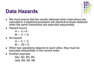 Data Hazards
 We must ensure that the results obtained when instructions are
executed in a pipelined processor are identical to those obtained
when the same instructions are executed sequentially.
 Hazard occurs
A ← 3 + A
B ← 4 × A
 No hazard
A ← 5 × C
B ← 20 + C
 When two operations depend on each other, they must be
executed sequentially in the correct order.
 Another example:
Mul R2, R3, R4
Add R5, R4, R6
 